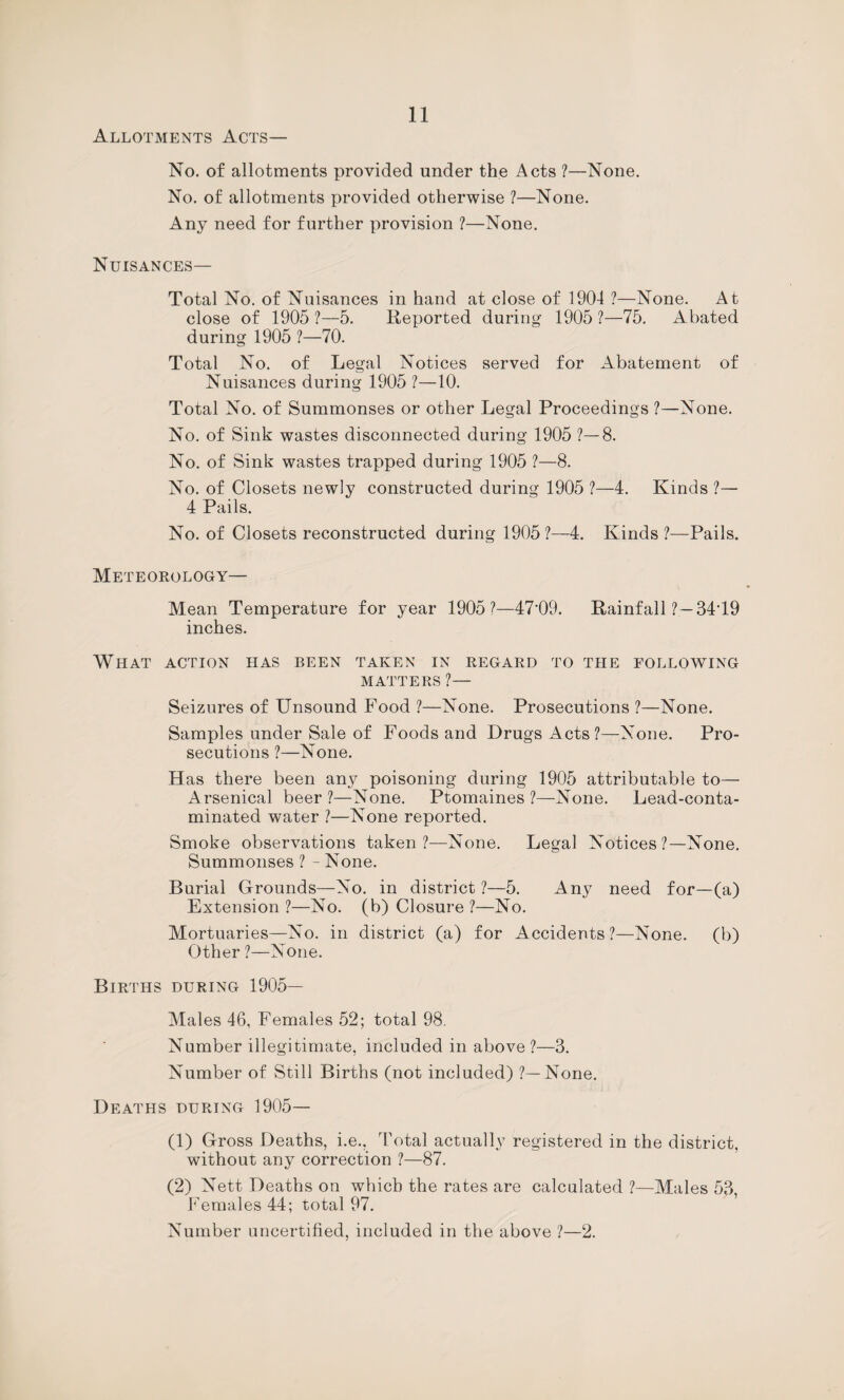 Allotments Acts— No. of allotments provided under the Acts ?—None. No. of allotments provided otherwise ?—None. Any need for further provision ?—None. Nuisances— Total No. of Nuisances in hand at close of 1904 ?—None. At close of 1905 1—5. Reported during 1905 ?—75. Abated during 1905 ?—70. Total No. of Legal Notices served for Abatement of Nuisances during 1905 ?—10. Total No. of Summonses or other Legal Proceedings ?—None. No. of Sink wastes disconnected during 1905 ?—8. No. of Sink wastes trapped during 1905 ?—8. No. of Closets newly constructed during 1905 ?—4. Kinds ?— 4 Pails. No. of Closets reconstructed during 1905 ?—4. Kinds ?—Pails. Meteorology— Mean Temperature for year 1905?—47‘09. Rainfall ? — 34T9 inches. What action has been taken in regard to the following MATTERS ?— Seizures of Unsound Food ?—None. Prosecutions ?—None. Samples under Sale of Foods and Drugs Acts ?—None. Pro¬ secutions ?—None. Has there been any poisoning during 1905 attributable to— Arsenical beer?—None. Ptomaines?—None. Lead-conta¬ minated water ?—None reported. Smoke observations taken?—None. Legal Notices?—None. Summonses ? - None. Burial Grounds—No. in district?—5. Any need for—(a) Extension ?—No. (b) Closure ?—No. Mortuaries—No. in district (a) for Accidents?—None, (b) Other ?—None. Births during 1905— Males 46, Females 52; total 98. Number illegitimate, included in above ?—3. Number of Still Births (not included) ?—None. Deaths during 1905— (1) Gross Deaths, i.e.. Total actually registered in the district, without any correction ?—87. (2) Nett Deaths on which the rates are calculated ?—Males 53, Females 44; total 97. ’ Number uncertified, included in the above ?—2.