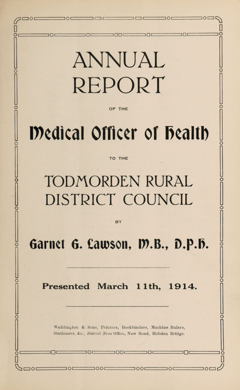 D Oi □ 01 nz] □ CZ3 I ' 301 I □ I □ PI --ZZZ1HC loa^ 0 lO ANNUAL REPORT OF THE D)edical Officer of fiealtl) o TO THE TODMORDEN RURAL DISTRICT COUNCIL BY Garnet 6* £au)$on, o o Presented March 1 1 th, 1914. Waddington & Sons, Printers, Bookbinders, Machine Rulers, Stationers, <fcc., District News Office, New Road, Hebden Bridge. O L =0 □ PI- ' ZJDC □ PC □□c □ o 0 CZZlOl □ Ql-=IOOC □ OOI □ ocz: 0