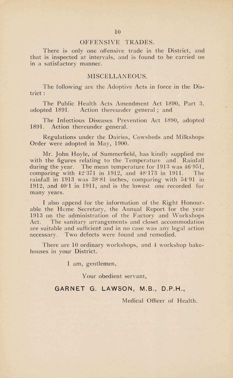 OFFENSIVE TRADES. There is only one offensive trade in the District, and that is inspected at intervals, and is found to be carried on in a satisfactory manner. MISCELLANEOUS. The following are the Adoptive Acts in force in the Dis¬ trict : The Public Health Acts Amendment Act 1890, Part 3, adopted 1891. Action thereunder general ; and The Infectious Diseases Prevention Act 1890, adopted 1891. Action thereunder general. Regulations under the Dairies, Cowsheds and Milkshops Order were adopted in May, 1900. Mr. John Hoyle, of Summerfield, has kindly supplied me with the figures relating to the Temperature and Rainfall during the year. The mean temperature for 1913 was 46‘951, comparing with 42‘37l in 1912, and 48T73 in 1911. The rainfall in 1913 was 38'81 inches, comparing with 54‘91 in 1912, and 40T in 1911, and is the lowest one recorded for many years. I also append for the information of the Right Honour¬ able the Home Secretary, the Annual Report for the year 1913 on the administration of the Factory and Workshops Act. The sanitary arrangements and closet accommodation are suitable and sufficient and in no case was any legal action necessary. Two defects were found and remedied. There are 10 ordinary workshops, and 4 workshop bake¬ houses in your District. I am, gentlemen, Your obedient servant, GARNET G. LAWSON, M.B., D.P.H., Medical Officer of Health.