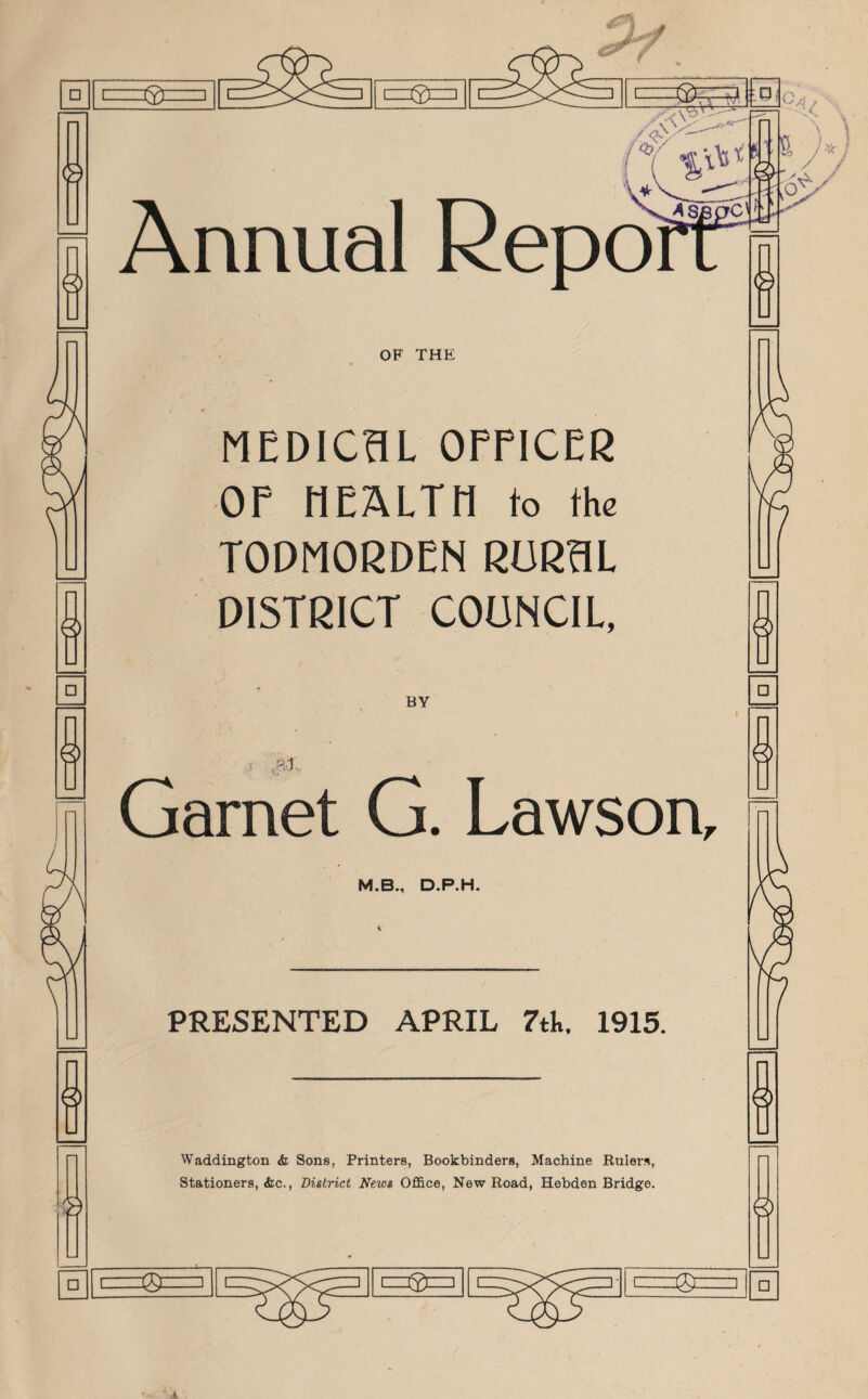 □ □ Annual Rep OF THE MEDICAL OFFICER OF HEALTH to the TODMORDEN RURAL DISTRICT COUNCIL, BY . Hi, Garnet G. Lawson, M.B., D.P.H. PRESENTED APRIL 7tk. 1915. Waddington & Sons, Printers, Bookbinders, Machine Rulers, Stationers, <kc., District News Office, New Road, Hebden Bridge. □ /'/N