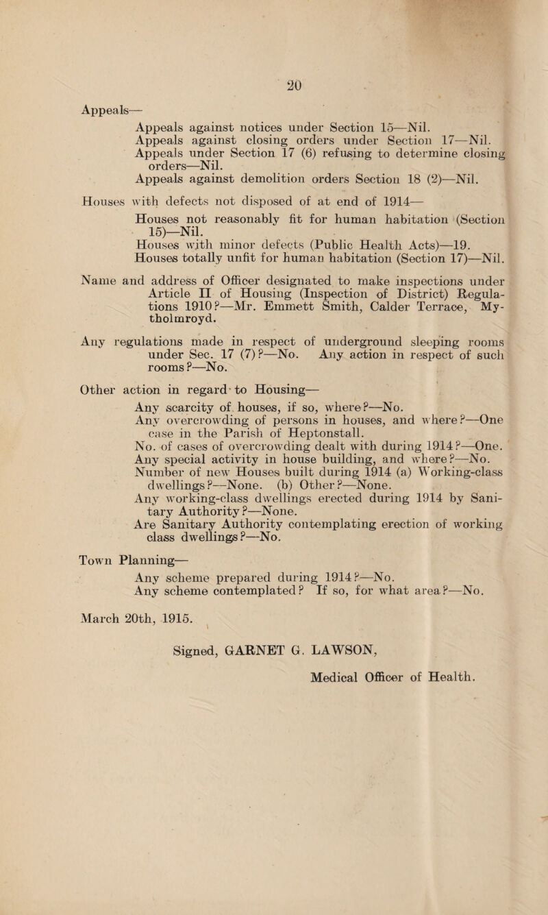 Appeals— Appeals against notices under Section 15—Nil. Appeals against closing orders under Section 17—Nil. Appeals under Section 17 (6) refusing to determine closing orders—Nil. Appeals against demolition orders Section 18 (2)—Nil. Houses with defects not disposed of at end of 1914— Houses not reasonably fit for human habitation (Section 15)—Nil. Houses with minor defects (Public Health Acts)—19. Houses totally unfit for human habitation (Section 17)—Nil. Name and address of Officer designated to make inspections under Article II of Housing (Inspection of District) Regula¬ tions 1910 ?—Mr. Emmett Smith, Calder Terrace, My- tholmroyd. Any regulations made in respect of underground sleeping rooms under Sec. 17 (7) ?—No. Any action in respect of such rooms ?—No. Other action in regard • to Housing— Any scarcity of houses, if so, where?—No. Any overcrowding of persons in houses, and where?—One case in the Parish of Heptonstall. No. of cases of overcrowding dealt with during 1914?—One. Any special activity in house building, and where?—No. Number of new Houses built during 1914 (a) Working-class dwellings?—None, (b) Other?—None. Any working-class dwellings erected during 1914 by Sani¬ tary Authority ?—None. Are Sanitary Authority contemplating erection of working class dwellings?—No. Town Planning— Any scheme prepared during 1914?—No. Any scheme contemplated? If so, for what area?—No. March 20th, 1915. Signed, GARNET G. LAWSON, Medical Officer of Health.