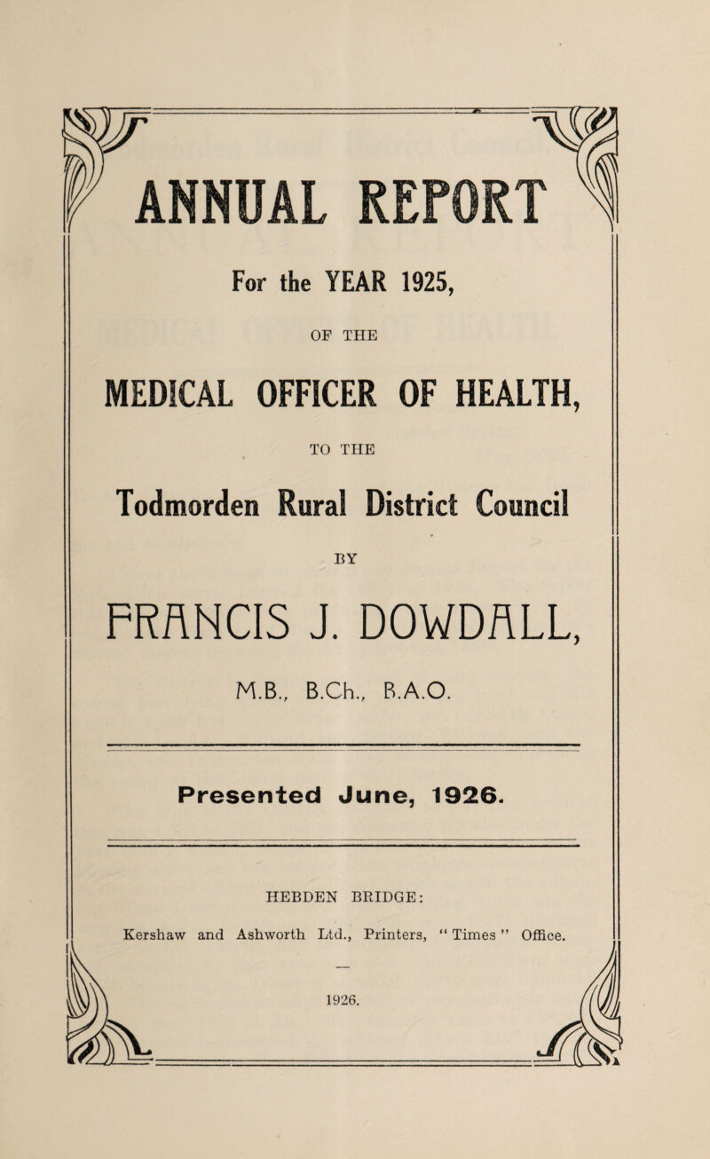 ANNUAL REPORT For the YEAR 1925, OP THE MEDICAL OFFICER OF HEALTH, TO THE Todmorden Rural District Council ♦ BY FRANCIS J. DOWDALL, M.B., B.Ch., B.A.O. Presented June, 1926. HEBDEN BRIDGE: Kershaw and Ashworth Ltd., Printers, “ Times ” Office.