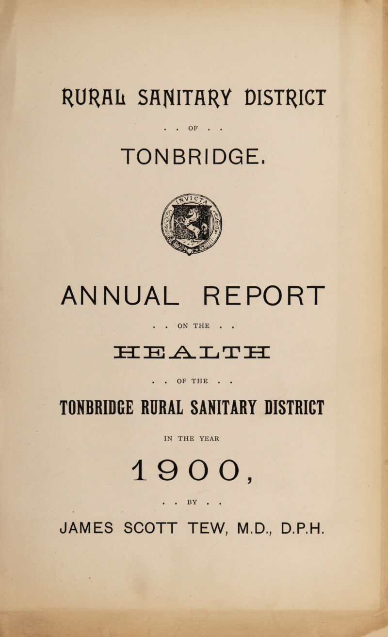RURAL SANITARY DISTRICT . . OF TONBRIDGE. ANNUAL REPORT . . ON THE . . . . OF THE . . TONBRIDGE RURAL SANITARY DISTRICT IN THE YEAR 19 0 0, . . BY . . JAMES SCOTT TEW, M.D., D.P.H.