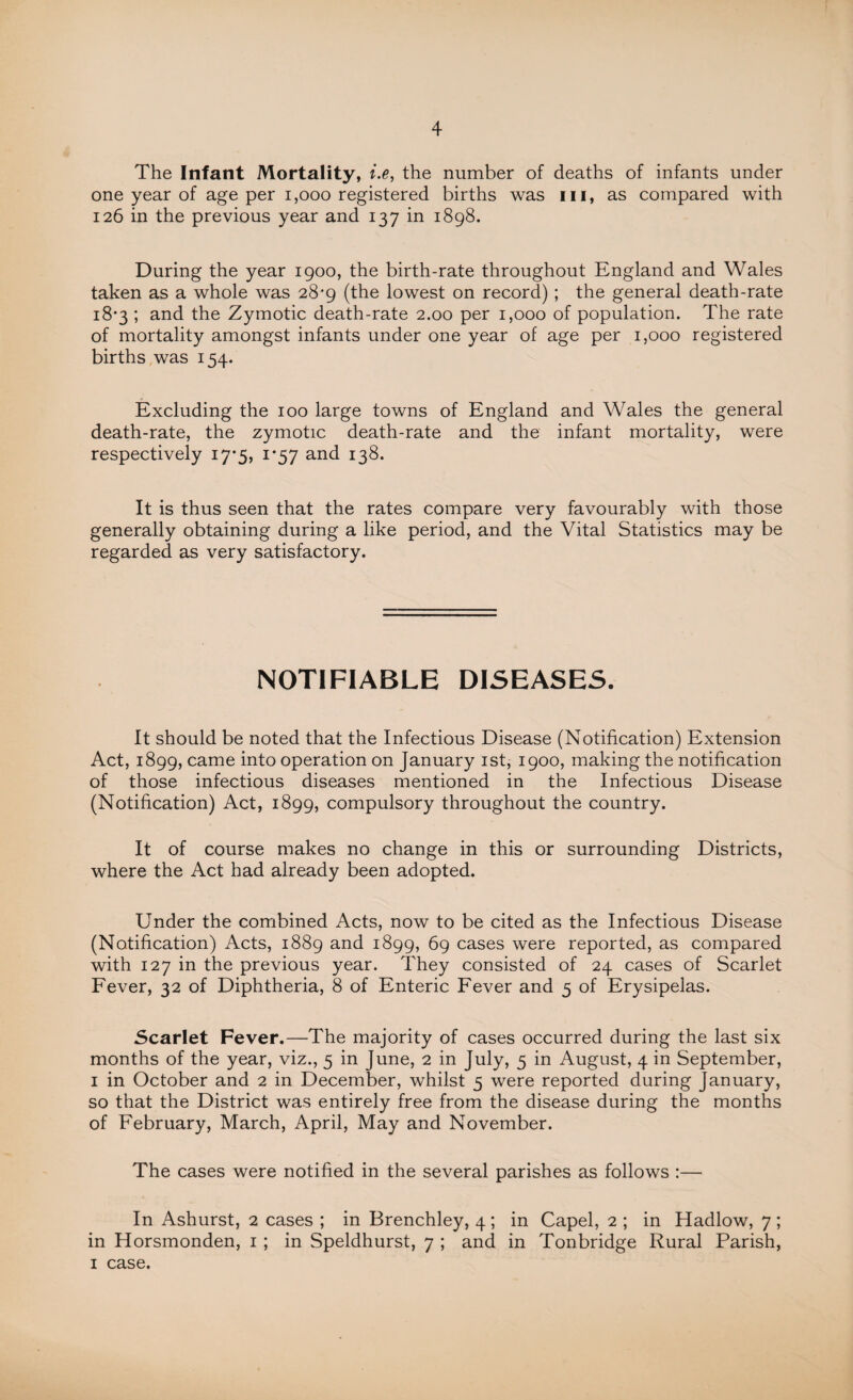 The Infant Mortality, i.e, the number of deaths of infants under one year of age per 1,000 registered births was hi, as compared with 126 in the previous year and 137 in 1898. During the year 1900, the birth-rate throughout England and Wales taken as a whole was 28*9 (the lowest on record) ; the general death-rate 18*3 ; and the Zymotic death-rate 2.00 per 1,000 of population. The rate of mortality amongst infants under one year of age per 1,000 registered births was 154. Excluding the 100 large towns of England and Wales the general death-rate, the zymotic death-rate and the infant mortality, were respectively 17-5, 1*57 and 138. It is thus seen that the rates compare very favourably with those generally obtaining during a like period, and the Vital Statistics may be regarded as very satisfactory. NOTIFIABLE DISEASES. It should be noted that the Infectious Disease (Notification) Extension Act, 1899, came into operation on January 1st, 1900, making the notification of those infectious diseases mentioned in the Infectious Disease (Notification) Act, 1899, compulsory throughout the country. It of course makes no change in this or surrounding Districts, where the Act had already been adopted. Under the combined Acts, now to be cited as the Infectious Disease (Notification) Acts, 1889 and 1899, 69 cases were reported, as compared with 127 in the previous year. They consisted of 24 cases of Scarlet Fever, 32 of Diphtheria, 8 of Enteric Fever and 5 of Erysipelas. Scarlet Fever.—The majority of cases occurred during the last six months of the year, viz., 5 in June, 2 in July, 5 in August, 4 in September, 1 in October and 2 in December, whilst 5 were reported during January, so that the District was entirely free from the disease during the months of February, March, April, May and November. The cases were notified in the several parishes as follows :— In Ashurst, 2 cases ; in Brenchley, 4 ; in Capel, 2 ; in Hadlow, 7 ; in Horsmonden, 1 ; in Speldhurst, 7 ; and in Tonbridge Rural Parish, 1 case.