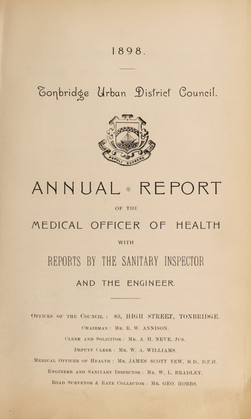 6or|bridcge Urban district C ouneil. AN N UAL* REPORT OF THE /AEDICAL OFFICER OF HEALTH WITH REPORTS BY THE SANITARY INSPECTOR AND THE ENGINEER. Offices of the Council : 83, HIGH STREET, TONBRIDGE. Chairman : Mr. R. W. ANN ISON. Clerk and Solicitor : Mr. A. H. NEVE, Jun. Deputy Clerk : Mr. W. A. WILLIAMS. Medical Officer of Health : Mr. JAMES SCOTT TEW, M.D., D.P.H. Engineer and Sanitary Inspector: Mr. W. L. BRADLEY. Road Surveyor A Rate Collector : Mr. GEO. HOBBS.