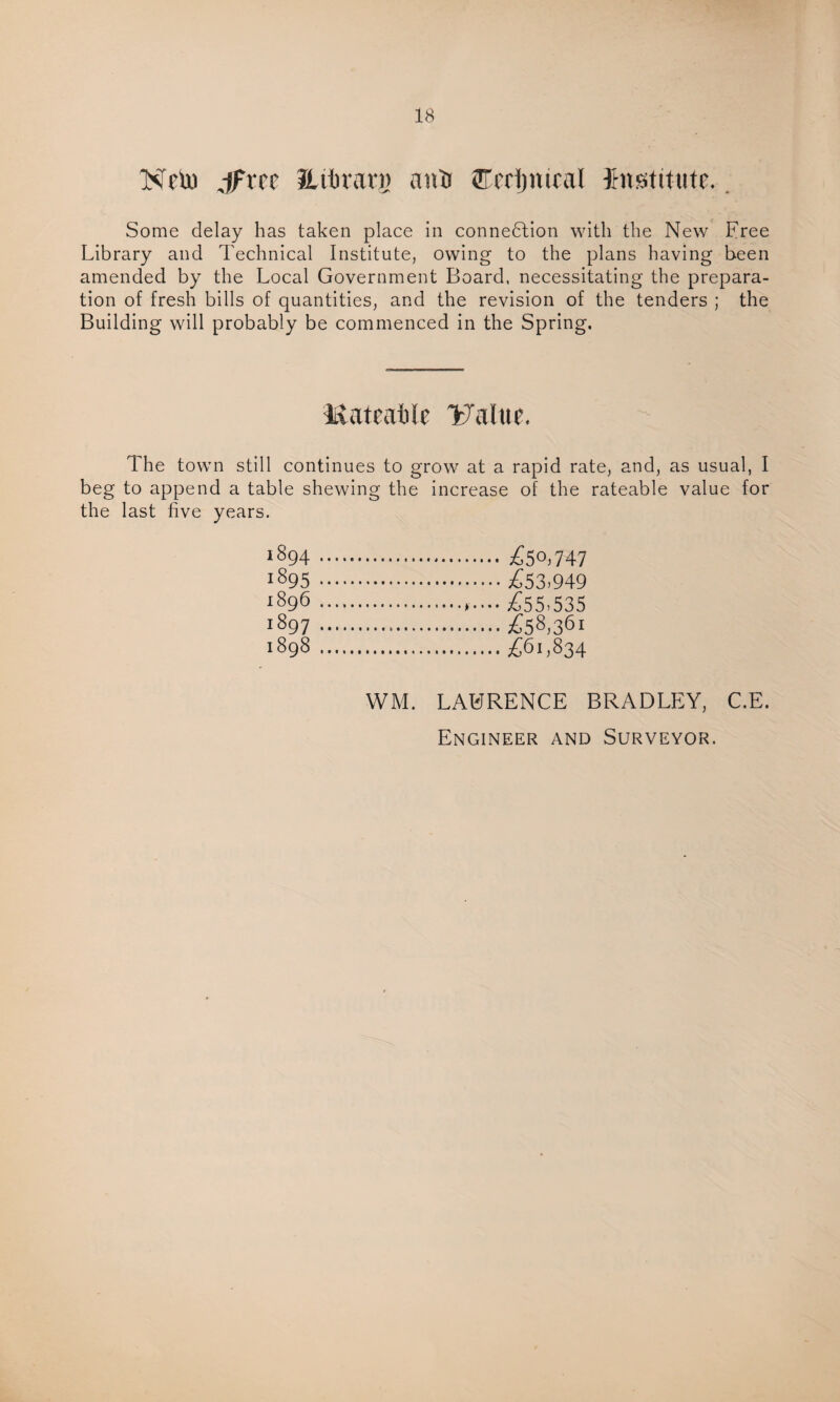 Ncto J^ree Jiitirari) nntt ffl'rrijntral Institute. Some delay has taken place in connection with the New Free Library and Technical Institute, owing to the plans having been amended by the Local Government Board, necessitating the prepara¬ tion of fresh bills of quantities, and the revision of the tenders ; the Building will probably be commenced in the Spring. Rateable Ya(ue, The town still continues to grow at a rapid rate, and, as usual, I beg to append a table shewing the increase of the rateable value for the last five years. 1894 .£50.747 1895 .£53.949 1896 . £55.535 1897 .£58,36 1898 .£61,834 WM. LAURENCE BRADLEY, C.E. Engineer and Surveyor.