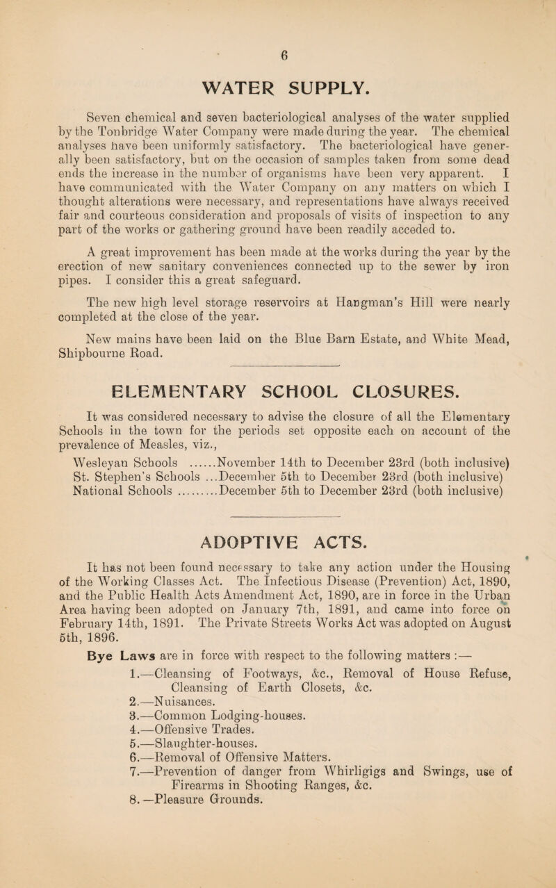 6 WATER SUPPLY. Seven chemical and seven bacteriological analyses of the water supplied by the Tonbridge Water Company were made during the year. The chemical analyses have been uniformly satisfactory. The bacteriological have gener¬ ally been satisfactory, hut on the occasion of samples taken from some dead ends the increase in the number of organisms have been very apparent. I have communicated wTith the Water Company on any matters on which I thought alterations were necessary, and representations have always received fair and courteous consideration and proposals of visits of inspection to any part of the works or gathering ground have been readily acceded to. A great improvement has been made at the works during the year by the erection of new sanitary conveniences connected up to the sewer by iron pipes. I consider this a great safeguard. The new high level storage reservoirs at Hangman’s Hill were nearly completed at the close of the year. New mains have been laid on the Blue Barn Estate, and White Mead, Shipbourne Boad. ELEMENTARY SCHOOL CLOSURES. It was considered necessary to advise the closure of all the Elementary Schools in the town for the periods set opposite each on account of the prevalence of Measles, viz., Wesleyan Schools .November 14th to December 23rd (both inclusive) St. Stephen’s Schools ...December 5th to December 23rd (both inclusive) National Schools .December 5th to December 23rd (both inclusive) ADOPTIVE ACTS. It has not been found necessary to take any action under the Housing of the Working Classes Act. The Infectious Disease (Prevention) Act, 1890, and the Public Health Acts Amendment Act, 1890, are in force in the Urban Area having been adopted on January 7th, 1891, and came into force on February 14th, 1891. The Private Streets Works Act was adopted on August 5th, 1896. Bye Laws are in force with respect to the following matters : — 1. —Cleansing of Footways, &c., Bemoval of House Befuse, Cleansing of Earth Closets, &c. 2. —Nuisances. 3. —Common Lodging-houses. 4. —Offensive Trades. 5. —Slaughter-houses. 6. —Bemoval of Offensive Matters. 7. —Prevention of danger from Whirligigs and Swings, use of Firearms in Shooting Banges, &c.