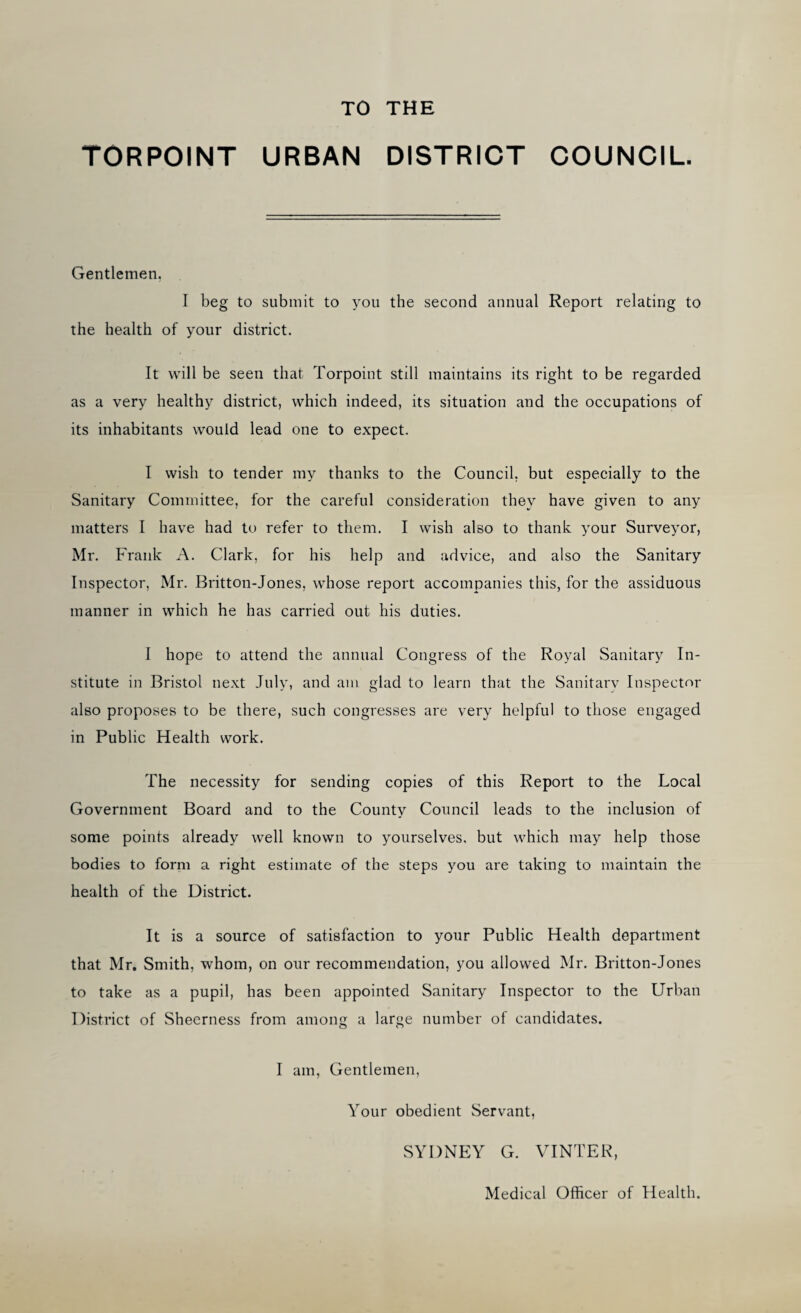 TO THE TORPOINT URBAN DISTRICT COUNCIL. Gentlemen, I beg to submit to you the second annual Report relating to the health of your district. It will be seen that Torpoint still maintains its right to be regarded as a very healthy district, which indeed, its situation and the occupations of its inhabitants would lead one to expect. I wish to tender my thanks to the Council, but especially to the Sanitary Committee, for the careful consideration they have given to any matters I have had to refer to them. I wish also to thank your Surveyor, Mr. Frank A. Clark, for his help and advice, and also the Sanitary Inspector, Mr. Britton-Jones, whose report accompanies this, for the assiduous manner in which he has carried out his duties. I hope to attend the annual Congress of the Royal Sanitary In¬ stitute in Bristol next July, and am glad to learn that the Sanitarv Inspector also proposes to be there, such congresses are very helpful to those engaged in Public Health work. The necessity for sending copies of this Report to the Local Government Board and to the County Council leads to the inclusion of some points already well known to yourselves, but which may help those bodies to form a right estimate of the steps you are taking to maintain the health of the District. It is a source of satisfaction to your Public Health department that Mr. Smith, whom, on our recommendation, you allowed Mr. Britton-Jones to take as a pupil, has been appointed Sanitary Inspector to the Urban District of Sheerness from among a large number of candidates. I am, Gentlemen, Your obedient Servant, SYDNEY G. VINTER, Medical Officer of Health.