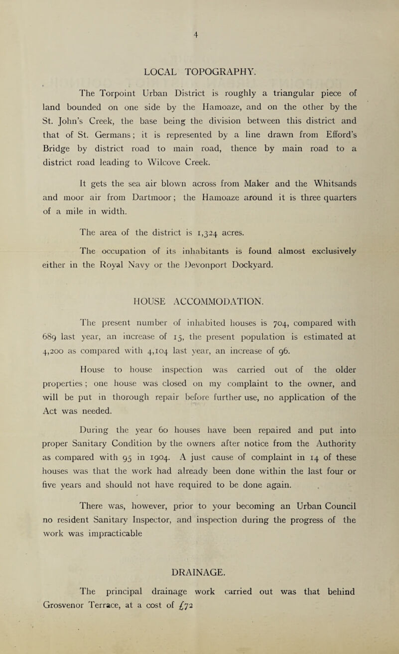 LOCAL TOPOGRAPHY. The Torpoint Urban District is roughly a triangular piece of land bounded on one side by the Hamoaze, and on the other by the St. John’s Creek, the base being the division between this district and that of St. Germans; it is represented by a line drawn from Efford’s Bridge by district road to main road, thence by main road to a district road leading to Wilcove Creek. It gets the sea air blown across from Maker and the Whitsands and moor air from Dartmoor; the Hamoaze around it is three quarters of a mile in width. The area of the district is 1,324 acres. The occupation of its inhabitants is found almost exclusively either in the Royal Navy or the Devonport Dockyard. HOUSE ACCOMMODATION. The present number of inhabited houses is 704, compared with 689 last year, an increase of 15, the present population is estimated at 4,200 as compared with 4,104 last year, an increase of 96. House to house inspection was carried out of the older properties; one house was closed on my complaint to the owner, and will be put in thorough repair before further use, no application of the Act was needed. During the year 60 houses have been repaired and put into proper Sanitary Condition by the owners after notice from the Authority as compared with 95 in 1904. A just cause of complaint in 14 of these houses was that the work had already been done within the last four or five years and should not have required to be done again. There was, however, prior to your becoming an Urban Council no resident Sanitary Inspector, and inspection during the progress of the work was impracticable DRAINAGE. The principal drainage work carried out was that behind Grosvenor Terrace, at a cost of ^72