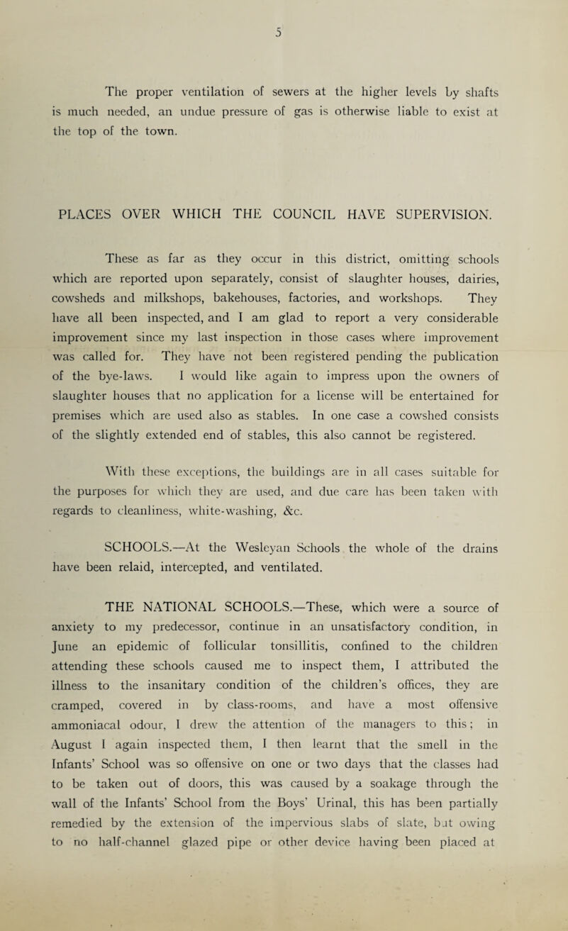 The proper ventilation of sewers at the higher levels by shafts is much needed, an undue pressure of gas is otherwise liable to exist at the top of the town. PLACES OVER WHICH THE COUNCIL HAVE SUPERVISION. These as far as they occur in this district, omitting schools which are reported upon separately, consist of slaughter houses, dairies, cowsheds and milkshops, bakehouses, factories, and workshops. They have all been inspected, and I am glad to report a very considerable improvement since my last inspection in those cases where improvement was called for. They have not been registered pending the publication of the bye-laws. I would like again to impress upon the owners of slaughter houses that no application for a license will be entertained for premises which are used also as stables. In one case a cowshed consists of the slightly extended end of stables, this also cannot be registered. With these exceptions, the buildings are in all cases suitable for the purposes for which they are used, and due care has been taken with regards to cleanliness, white-washing, &c. SCHOOLS.—At the Wesleyan Schools the whole of the drains have been relaid, intercepted, and ventilated. THE NATIONAL SCHOOLS.—These, which were a source of anxiety to my predecessor, continue in an unsatisfactory condition, in June an epidemic of follicular tonsillitis, confined to the children attending these schools caused me to inspect them, I attributed the illness to the insanitary condition of the children’s offices, they are cramped, covered in by class-rooms, and have a most offensive ammoniacal odour, 1 drew the attention of the managers to this; in August I again inspected them, I then learnt that the smell in the Infants’ School was so offensive on one or two days that the classes had to be taken out of doors, this was caused by a soakage through the wall of the Infants’ School from the Boys’ Urinal, this has been partially remedied by the extension of the impervious slabs of slate, bat owing to no half-channel glazed pipe or other device having been placed at