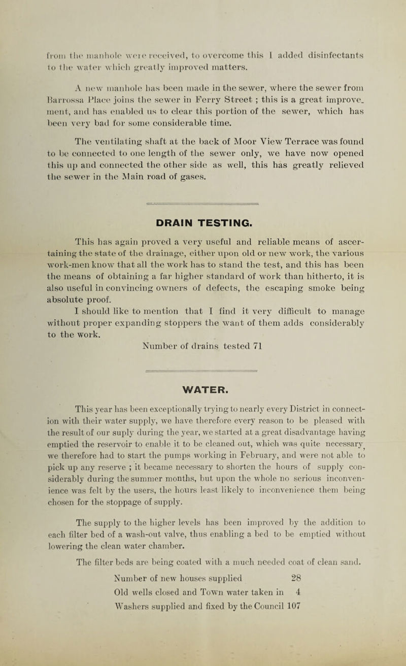 t 1*0111 the manhole weie received, to overcome this L added disinfectants 1o the water which greatly improved matters. A new manhole has been made in the sewer, where the sewer from Harrossa Place joins the sewer in Ferry Street ; this is a great improve, ment, and has enabled us to clear this portion of the sewer, which has been very bad for some considerable time. The ventilating shaft at the back of Moor View Terrace was found to be connected to one length of the sewer only, we have now opened this up and connected the other side as well, this has greatly relieved the sewer in the Main road of gases. DRAIN TESTING. This has again proved a very useful and reliable means of ascer¬ taining the state of the drainage, either upon old or new work, the various work-men know that all the work has to stand the test, and this has been the means of obtaining a far higher standard of work than hitherto, it is also useful in convincing owners of defects, the escaping smoke being absolute proof. I should like to mention that I find it very difficult to manage without proper expanding stoppers the want of them adds considerably to the work. Number of drains tested 71 WATER. This year lias been exceptionally trying to nearly every District in connect¬ ion with their water supply, we have therefore every reason to be pleased with the result of our suply during the year, we started at a great disadvantage having emptied the reservoir to enable it to be cleaned out, which was quite necessary we therefore had to start the pumps working in February, and were not able to pick up any reserve ; it became necessary to shorten the hours of supply con¬ siderably during the summer months, but upon the whole no serious inconven¬ ience was felt by the users, the hours least likely to inconvenience them being chosen for the stoppage of supply. The supply to the higher levels has been improved by the addition to each filter bed of a wash-out valve, thus enabling a bed to be emptied without lowering the clean water chamber. The fdter beds are being coated with a much needed coat of clean sand. Number of new houses supplied 28 Old wells closed and Town water taken in 4 Washers supplied and fixed by the Council 107