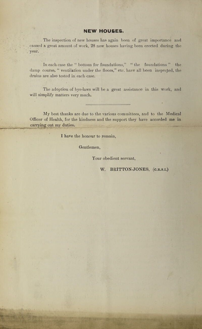 The inspection of new houses has again been of great importance and caused a great amount of work, 28 new houses having been erected during the year. In each case the “ bottom for foundations,” “ the foundations ” the damp course, “ ventilation under the floors,” etc. have all been inspected, the drains are also tested in each case. The adoption of bye-laws will be a great assistance in this work, and will simplify matters very much. My best thanks are due to the various committees, and to the Medical Officer of Health, for the kindness and the support they have accorded me in carrying out my duties. I have the honour to remain, Gentlemen, Your obedient servant, W. BRITTON-JONES, (c.r.s.i.)