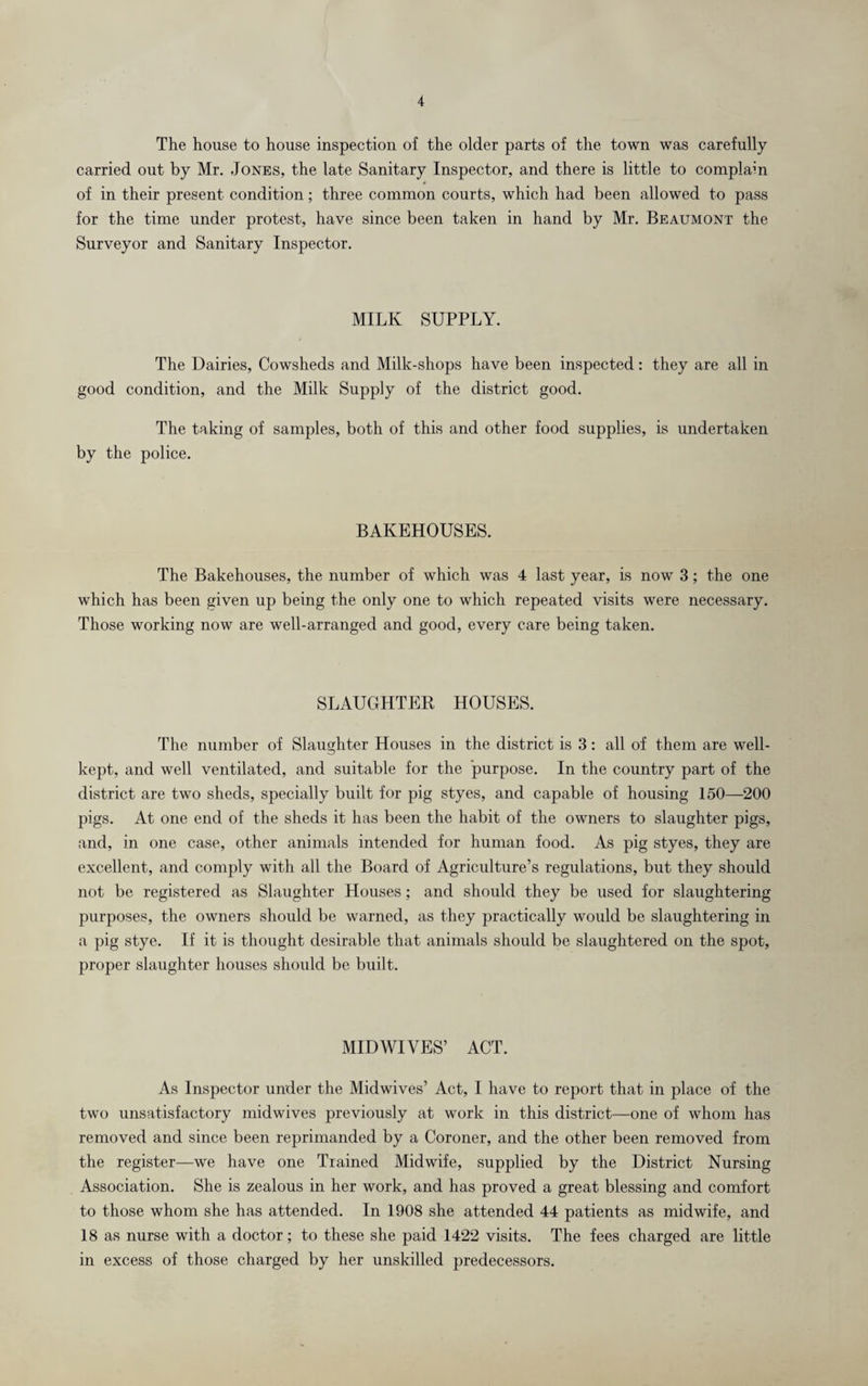 The house to house inspection of the older parts of the town was carefully carried out by Mr. Jones, the late Sanitary Inspector, and there is little to complain of in their present condition; three common courts, which had been allowed to pass for the time under protest, have since been taken in hand by Mr. Beaumont the Surveyor and Sanitary Inspector. MILK SUPPLY. The Dairies, Cowsheds and Milk-shops have been inspected: they are all in good condition, and the Milk Supply of the district good. The taking of samples, both of this and other food supplies, is undertaken by the police. BAKEHOUSES. The Bakehouses, the number of which was 4 last year, is now 3; the one which has been given up being the only one to which repeated visits were necessary. Those working now are well-arranged and good, every care being taken. SLAUGHTER HOUSES. The number of Slaughter Houses in the district is 3: all of them are well- kept, and well ventilated, and suitable for the purpose. In the country part of the district are two sheds, specially built for pig styes, and capable of housing 150—200 pigs. At one end of the sheds it has been the habit of the owners to slaughter pigs, and, in one case, other animals intended for human food. As pig styes, they are excellent, and comply with all the Board of Agriculture’s regulations, but they should not be registered as Slaughter Houses; and should they be used for slaughtering purposes, the owners should be warned, as they practically would be slaughtering in a pig stye. If it is thought desirable that animals should be slaughtered on the spot, proper slaughter houses should be built. MIDWIVES’ ACT. As Inspector under the Midwives’ Act, I have to report that in place of the two unsatisfactory midwives previously at work in this district—one of whom has removed and since been reprimanded by a Coroner, and the other been removed from the register—we have one Trained Midwife, supplied by the District Nursing Association. She is zealous in her work, and has proved a great blessing and comfort to those whom she has attended. In 1908 she attended 44 patients as midwife, and 18 as nurse with a doctor; to these she paid 1422 visits. The fees charged are little in excess of those charged by her unskilled predecessors.