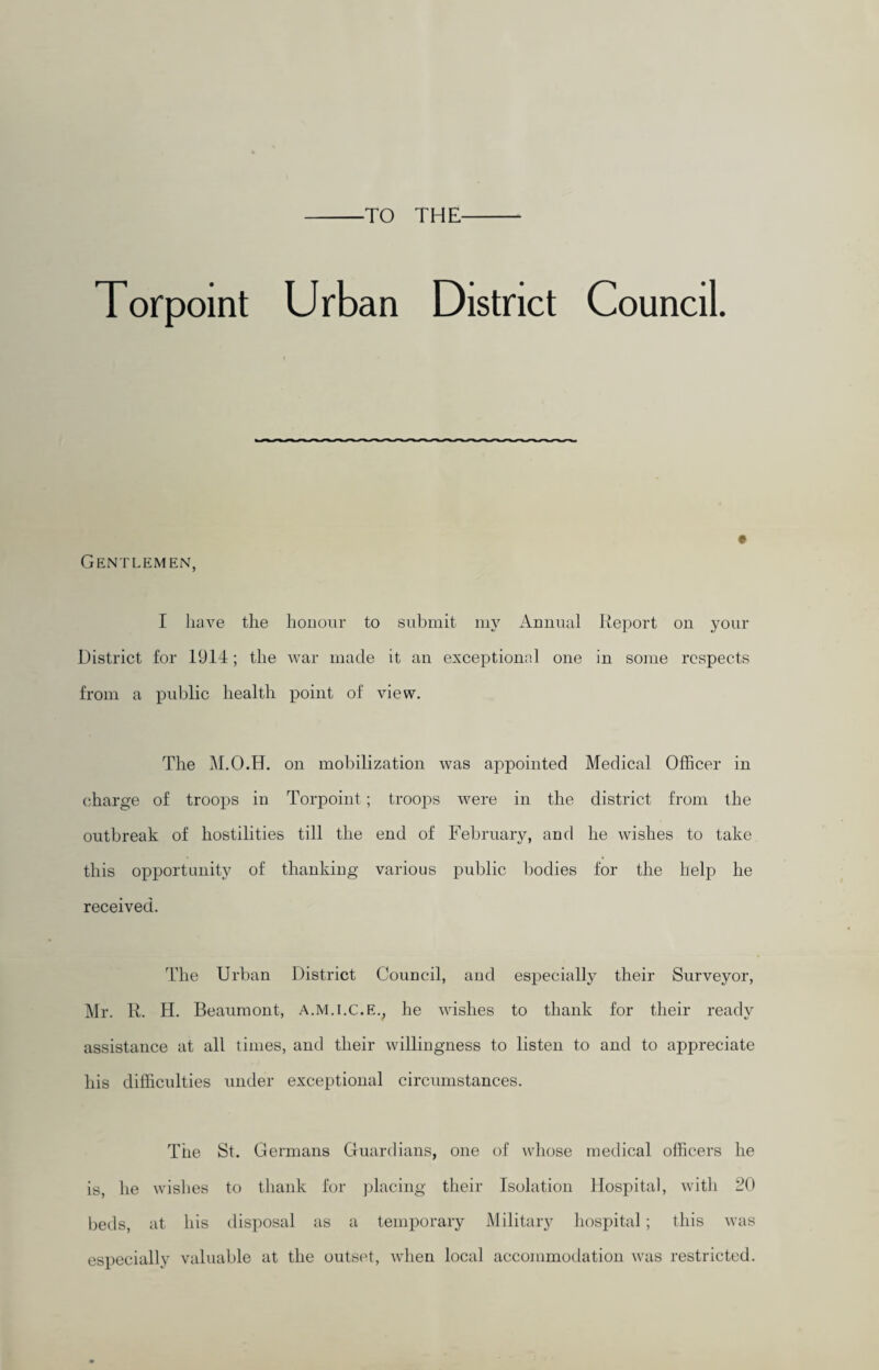 TO THE Torpoint Urban District Council. Gentlemen, I have the honour to submit my Annual Report on your District for 1914; the war made it an exceptionad one in some respects from a public health point of view. The M.O.H. on mobilization was appointed Medical Officer in charge of troops in Torpoint ; troojas were in the district from the outbreak of hostilities till the end of February, and he wishes to take this opportunity of thanking various public bodies for the help he received. The Urban District Council, and especially their Surveyor, Mr. R. H. Beaumont, a.m.i.c.e., he wishes to thank for their ready assistance at all times, and their willingness to listen to and to appreciate his difficulties under exceptional circumstances. The St. Germans Guardians, one of whose medical officers he is, he wishes to thank for placing their Isolation Hospital, with 20 beds, at his disposal as a temporary Military hospital; this was especially valuable at the outset, when local accommodation was restricted.