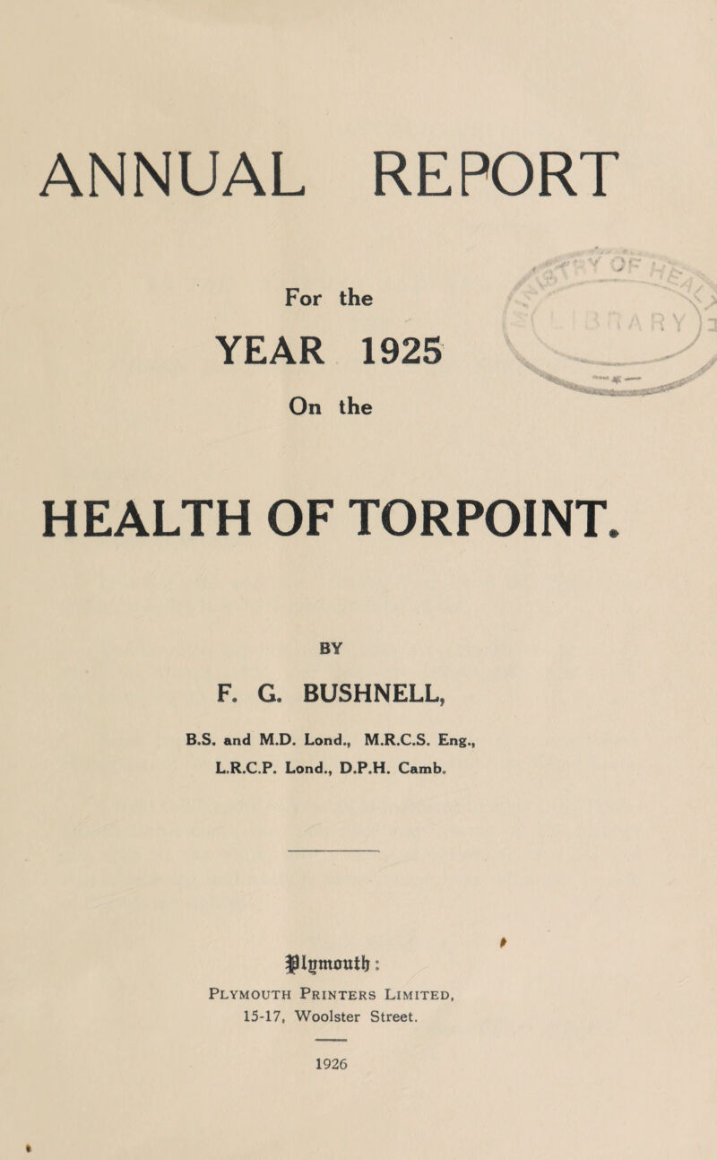 ANNUAL REPORT For the YEAR 1925 '■***-» On the HEALTH OF TORPOINT. BY F. G. BUSHNELL, B,S. and M.D. Lond., M.R.C.S. Eng., L.R.C.P. Lond., D.P.H. Camb. Plymouth Printers Limited, 15-17, Woolster Street. 1926