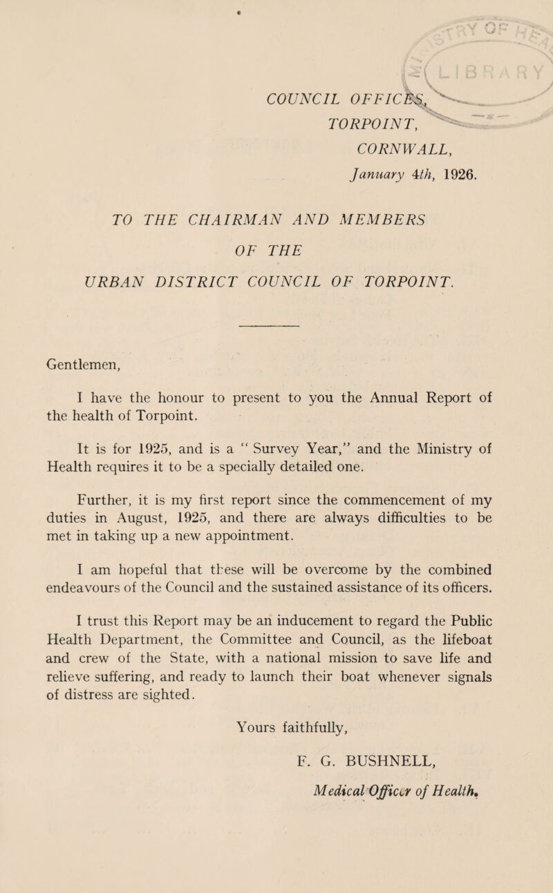 COUNCIL OFFICES, TORPOINT, CORNWALL, January 4th, 1926. TO THE CHAIRMAN AND MEMBERS OF THE URBAN DISTRICT COUNCIL OF TORPOINT. Gentlemen, I have the honour to present to you the Annual Report of the health of Torpoint. It is for 1925, and is a .Survey Year,” and the Ministry of Health requires it to be a specially detailed one. Further, it is my first report since the commencement of my duties in August, 1925, and there are always difficulties to be met in taking up a new appointment. I am hopeful that these will be overcome by the combined endeavours of the Council and the sustained assistance of its officers. I trust this Report may be an inducement to regard the Public Health Department, the Committee and Council, as the lifeboat and crew of the State, with a national mission to save life and relieve suffering, and ready to launch their boat whenever signals of distress are sighted. Yours faithfully, F. G. BUSHNELL, Medical Office of Health•