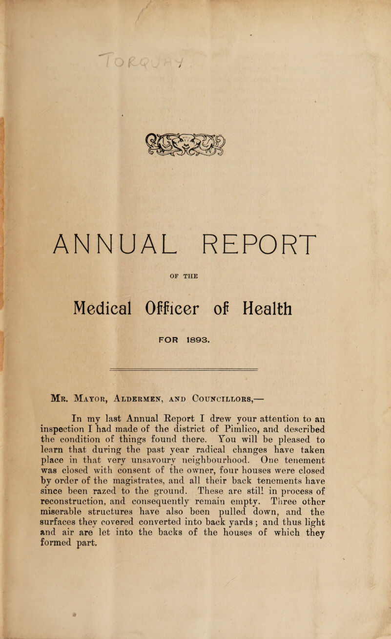 > t ANNUAL REPORT OF THE Medical Officer of Health FOR 1893. Mr. Mayor, Aldermen, and Councillors,— In my last Annual Report I drew your attention to an inspection I had made of the district of Pimlico, and described the condition of things found there. You will be pleased to learn that during the past year radical changes have taken place in that very unsavoury neighbourhood. One tenement was closed with consent of the owner, four houses were closed by order of the magistrates, and all their back tenements have since been razed to the ground. These are still in process of reconstruction, and consequently remain empty. Three other miserable structures have also been pulled down, and the surfaces they covered converted into back yards ; and thus light and air are let into the backs of the houses of which they formed part.