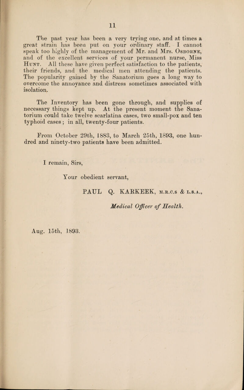 The past year lias been a very trying one, and at times a great strain has been put on your ordinary staff. I cannot speak too highly of the management of Mr. and Mrs. Osborne, and of the excellent services of your permanent nurse, Miss Hunt. All these have given perfect satisfaction to the patients, their friends, and the medical men attending the patients. The popularity gained by the Sanatorium goes a long way to overcome the annoyance and distress sometimes associated with •/ isolation. The Inventory has been gone through, and supplies of necessary things kept up. At the present moment the Sana¬ torium could take twelve scarlatina cases, two small-pox and ten typhoid cases ; in all, twenty-four patients. From October 29th, 1883, to March 25th, 1893, one hun¬ dred and ninety-two patients have been admitted. I remain, Sirs, Your obedient servant, Aug. 15th, 1893. PAUL Q. KARKEEK, m.r.c.s & l.s.a., Medical Officer of Health.