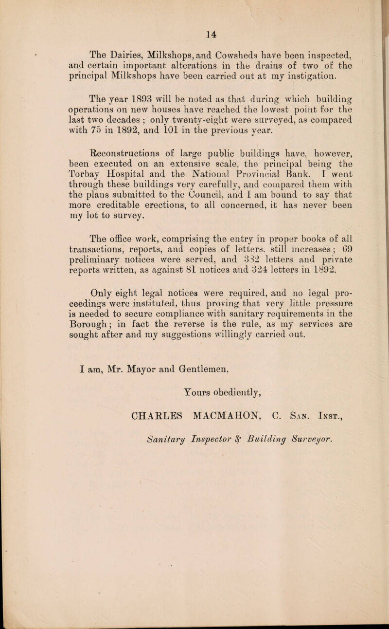 The Dairies, Milkshops, and Cowsheds have been inspected, and certain important alterations in the drains of two of the principal Milkshops have been carried out at my instigation. The year 1893 will be noted as that during which building operations on new houses have reached the lowest point for the last two decades ; only twenty-eight were surveyed, as compared with 75 in 1892, and 101 in the previous year. Reconstructions of large public buildings have, however, been executed on an extensive scale, the principal being the Torbay Hospital and the National Provincial Bank. I went through these buildings very carefully, and compared them with the plans submitted to the Council, and I am bound to say that more creditable erections, to all concerned, it has never been my lot to survey. The office work, comprising the entry in proper books of all transactions, reports, and copies of letters, still increases; 69 preliminary notices were served, and 332 letters and private reports written, as against 81 notices and 324 letters in 1892. Only eight legal notices were required, and no legal pro¬ ceedings were instituted, thus proving that very little pressure is needed to secure compliance with sanitary requirements in the Borough; in fact the reverse is the rule, as my services are sought after and my suggestions willingly carried out. I am, Mr. Mayor and Grentlemen, Yours obediently, CHARLES MACMAHON, C. San. Inst., Sanitary Inspector ^ Building Surveyor.