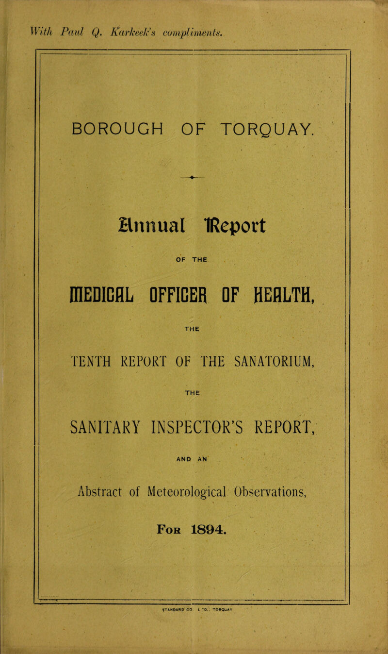 With Paul Q. I{ark eel's compliments. BOROUGH OF TORQUAY. Hnnual IReport x- _ v . • '• . . '■ 4 • • OF THE fflEDICAL OFFICER OF HEALTH, THE TENTH REPORT OF THE SANATORIUM, THE SANITARY INSPECTOR’S REPORT, AND AN Abstract of Meteorological Observations, Fob 1894. 9TANPARD CO l 0.. TORQUAY