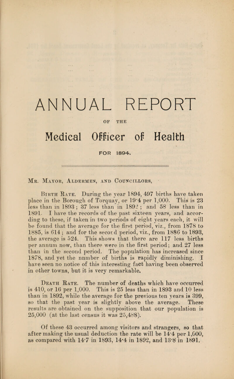 ANNUAL REPORT OF THE Medical Officer of Health FOR 1894. Mr. Mayor, Aldermen, and Councillors, Birth Bate. During the year 1894, 497 births have taken place in the Borough of Torquay, or 19*4 per 1,000. This is 23 less than in 1893 ; 37 less than in 189:1 ; and 58 less than in 1891. I have the records of the past sixteen years, and accor¬ ding to these, if taken in two i:>eriods of eight years each, it will be found that the average for the first period, viz., from 1878 to 1885, is 614 ; and for the second period, viz., from 1886 to 1893, the average is 524. This shows that there are 117 less births per annum now, than there were in the first period; and 27 less than in the second period. The population has increased since 1878, and yet the nnmber of births is rapidly diminishing. I have seen no notice of this interesting fact having been observed in other towns, but it is very remarkable. Death Bate. The number of deaths which have occurred is 410, or 16 per 1,000. This is 25 less than in 1893 and 10 less than in 1892, while the average for the previous ten years is 399, so that the past year is slightly above the average. These results are obtained on the supposition that our population is 25,000 (at the last census it was 25,488). Of these 43 occurred among visitors and strangers, so that after making the usual deduction the rate will be 144 per 1,G00, as compared with 14'7 in 1893, 14*4 in 1892, and 13'8 in 1891.