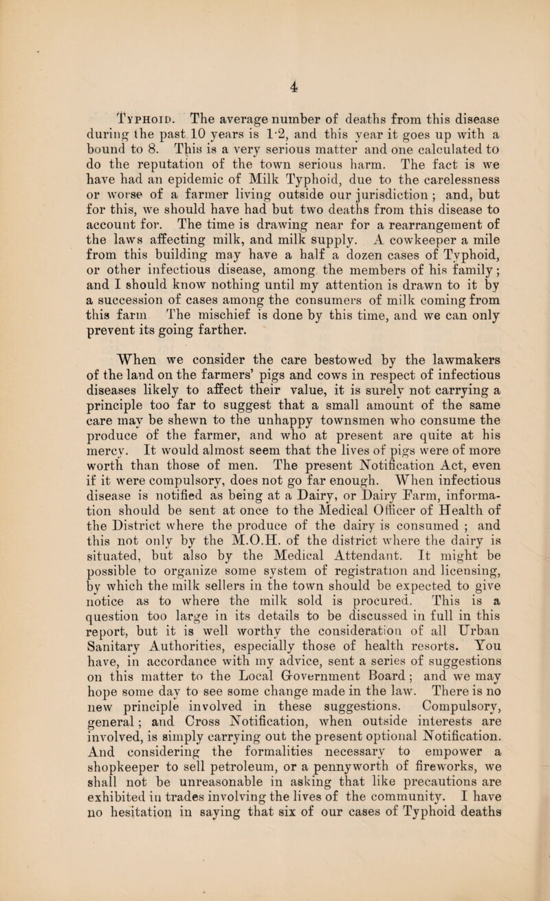 Typhoid. The average number of deaths from this disease during the past 10 years is 1*2, and this year it goes up with a bound to 8. This is a very serious matter and one calculated to do the reputation of the town serious harm. The fact is we have had an epidemic of Milk Typhoid, due to the carelessness or worse of a farmer living outside our jurisdiction ; and, but for this, we should have had but two deaths from this disease to account for. The time is drawing near for a rearrangement of the laws affecting milk, and milk supply. A cowkeeper a mile from this building may have a half a dozen cases of Typhoid, or other infectious disease, among the members of his family; and I should know nothing until my attention is drawn to it by a succession of cases among the consumers of milk coming from this farm The mischief is done by this time, and we can only prevent its going farther. When we consider the care bestowed by the lawmakers of the land on the farmers’ pigs and cows in respect of infectious diseases likely to affect their value, it is surely not carrying a principle too far to suggest that a small amount of the same care may be shewn to the unhappy townsmen who consume the produce of the farmer, and who at present are quite at his mercy. It would almost seem that the lives of pigs were of more worth than those of men. The present Notification Act, even if it were compulsory, does not go far enough. When infectious disease is notified as being at a Dairy, or Dairy Parm, informa¬ tion should be sent at once to the Medical Officer of Health of the District where the produce of the dairy is consumed ; and this not only by the M.O.H. of the district where the dairy is situated, but also by the Medical Attendant. It might be possible to organize some system of registration and licensing, by which the milk sellers in the town should be expected to give notice as to where the milk sold is procured. This is a question too large in its details to be discussed in full in this report, but it is well worthy the consideration of all Urban Sanitary Authorities, especially those of health resorts. You have, in accordance with my advice, sent a series of suggestions on this matter to the Local Grovernment Board; and we may hope some day to see some change made in the law. There is no new principle involved in these suggestions. Compulsory, general; and Cross Notification, when outside interests are involved, is simply carrying out the present optional Notification. And considering the formalities necessary to empower a shopkeeper to sell petroleum, or a pennyworth of fireworks, we shall not be unreasonable in asking that like precautions are exhibited in trades involving the lives of the community. I have no hesitation in saying that six of our cases of Typhoid deaths