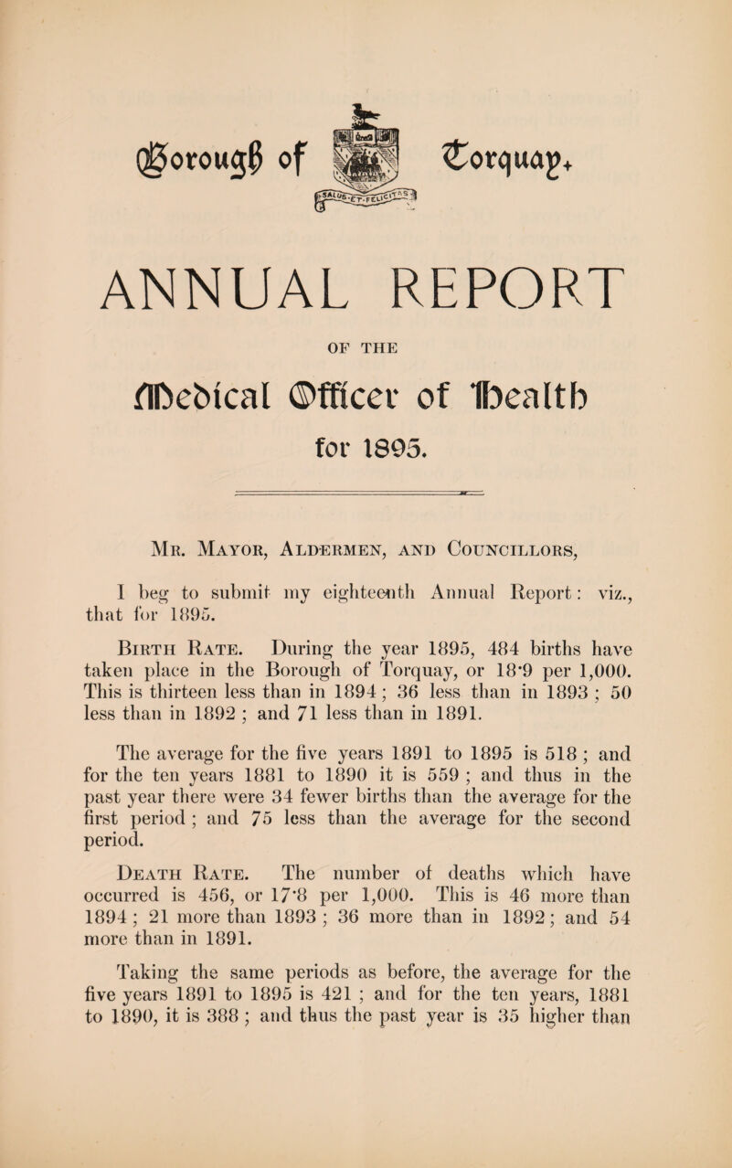 Qt5orou<$ of ANNUAL REPORT OF THE for 1895. Mr. Mayor, Aldermen, and Councillors, I beg to submit my eighteenth Animal Report: viz., that for 1895. Birth Rate. During the year 1895, 484 births have taken place in the Borough of Torquay, or 18*9 per 1,000. This is thirteen less than in 1894; 36 less than in 1893 ; 50 less than in 1892 ; and 71 less than in 1891. The average for the five years 1891 to 1895 is 518 ; and for the ten years 1881 to 1890 it is 559 ; and thus in the past year there were 34 fewer births than the average for the first period ; and 75 less than the average for the second period. Death Rate. The number of deaths which have occurred is 456, or 17*8 per 1,000. This is 46 more than 1894; 21 more than 1893; 36 more than in 1892; and 54 more than in 1891. Taking the same periods as before, the average for the five years 1891 to 1895 is 421 ; and for the ten years, 1881