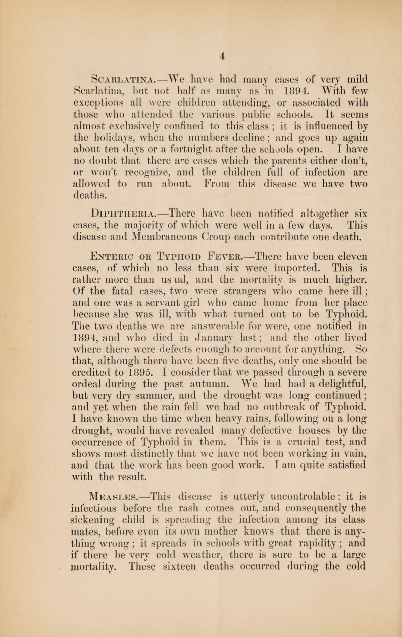 Scarlatina.—We have had many cases of very mild Scarlatina, but not half as many as in 1894. With few exceptions all were children attending, or associated with those who attended the various public schools. It seems almost exclusively confined to this class ; it is influenced by the holidays, when the numbers decline; and goes up again about ten days or a fortnight after the schools open. I have no doubt that there a^e cases which the parents either don’t, or won’t recognize, and the children full of infection are allowed to run about. From this disease we have two deaths. Diphtheria.—There have been notified altogether six cases, the majority of which were well in a few days. This disease and Membraneous Croup each contribute one death. Enteric or Typhoid Fever.—There have been eleven cases, of which no less than six were imported. This is rather more than us lal, and the mortality is much higher. Of the fiital cases, two were strangers who came here ill; and one was a servant girl who came home from her place because she was ill, with what turned out to be Typhoid. The two deaths we are answerable for were, one notified in 1894, and who died in January last; and the other lived where there were defects enough to account for anything. So that, although there have been five deaths, only one should be credited to 1895. I consider that we passed through a severe ordeal during the past autumn. We had had a delightful, but very dry summer, and the drought was long continued; and yet when the rain fell we had no outbreak of Typhoid. I have known the time when heavy rains, following on a long drought, would have revealed many defective houses by the occurrence of Typhoid in them. This is a crucial test, and shows most distinctly that we have not been working in vain, and that the work has been good work. I am quite satisfied with the result. Measles.—This disease is utterly uncontrolable : it is infectious before the rash comes out, and consequently the sickening child is spreading the infection among its class mates, before even its own mother knows that there is any¬ thing wrong ; it spreads in schools with great rapidity ; and if there be very cold weather, there is sure to be a large mortality. These sixteen deaths occurred during the cold