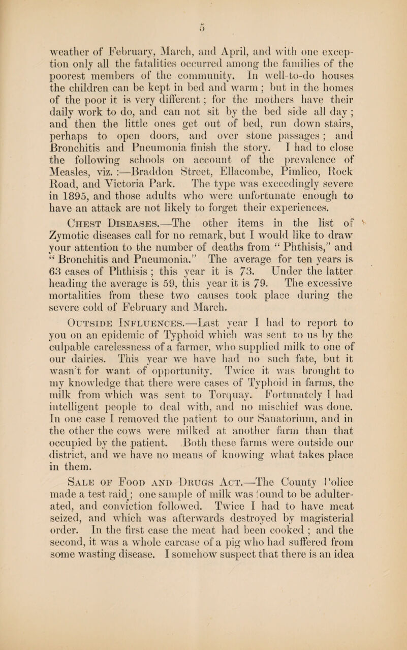 weather of February, March, and April, and with one excep¬ tion only all the fatalities occurred among the families of the poorest members of the community. In well-to-do houses the children can be kept in bed and warm; but in the homes of the poor it is very different; for the mothers have their daily work to do, and can not sit by the bed side all day ; and then the little ones get out of bed, run down stairs, perhaps to open doors, and over stone passages; and Bronchitis and Pneumonia finish the story. I had to close the following schools on account of the prevalence of Measles, viz. :—Braddon Street, Ellacombe, Pimlico, Bock Road, and Victoria Park. The type was exceedingly severe in 1895, and those adults who were unfortunate enough to have an attack are not likely to forget their experiences. Chest Diseases.—The other items in the list of Zymotic diseases call for no remark, but I would like to draw your attention to the number of deaths from “ Phthisis/’ and “ Bronchitis and Pneumonia.” The average for ten years is 63 cases of Phthisis ; this year it is 73. Under the latter heading the average is 59, this year it is 79. The excessive mortalities from these two causes took place during the severe cold of February and March. Outside Influences.—Last year I had to report to you on an epidemic of Typhoid which was sent to us by the culpable carelessness of a farmer, who supplied milk to one of our dairies. This year we have had no such fate, but it wasn’t for want of opportunity. Twice it was brought to my knowledge that there were cases of Typhoid in farms, the milk from which was sent to Torquay. Fortunately I had intelligent people to deal with, and no mischief was done. In one case I removed the patient to our Sanatorium, and in the other the cows were milked at another farm than that occupied by the patient. Both these farms were outside our district, and we have no means of knowing what takes place in them. Sale of Food and Drugs Act.—The County Police made a test raid ; one sample of milk was found to be adulter¬ ated, and conviction followed. Twice I had to have meat seized, and which was afterwards destroyed by magisterial order. In the first case the meat had been cooked ; and the second, it was a whole carcase of a pig who had suffered from