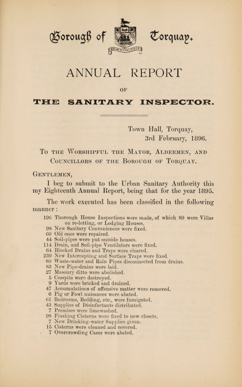 Q0oroug$ of ANNUAL REPORT OF THE SANITARY INSPECTOR. Town Hall, Torquay, 3rd February, 1896. To the Worshipful the Mayor, Aldermen, and Councillors of the Borough of Torquay. Gentlemen, I beg to submit to the Urban Sanitary Authority this my Eighteenth Annual Report, being that for the year 1895. The work executed has been classified in the following manner: 196 Thorough House Inspections were made, of which 89 were Villas on re-letting, or Lodging Houses. 98 New Sanitary Conveniences were fixed. 60 Old ones were repaired. 44 Soil-pipes were put outside houses. 114 Drain, and Soil-pipe Ventilators were fixed. 64 Blocked Drains and Traps wrere cleared. 239 New Intercepting and Surface Traps were fixed. 80 Waste-water and Rain Pipes disconnected from drains. 83 New Pipe-drains were laid. 27 Masonry ditto were abolished. 5 Cesspits were destroyed. 9 Yards were bricked and drained. 47 Accumulations of offensive matter were removed. 6 Pig or Fowl nuisances were abated. 61 Bedrooms, Bedding, etc., were fumigated. 43 Supplies of Disinfectants distributed. 7 Premises were limewashed. 98 Flushing Cisterns were fixed to new closets. 7 New Drinking-water Supplies given. 15 Cisterns were cleaned and covered.