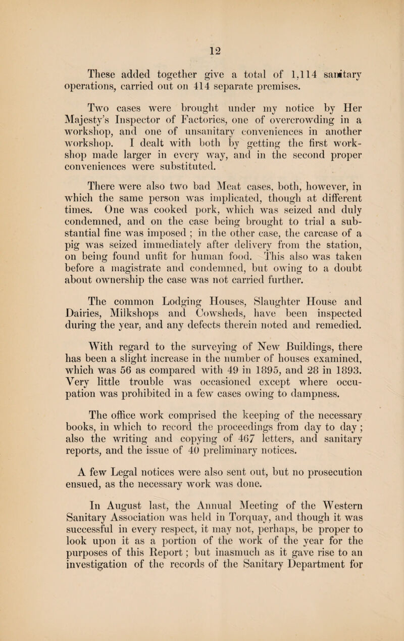 These added together give a total of 1,114 sanitary operations, carried out on 414 separate premises. Two cases were brought under my notice by Her Majesty’s Inspector of Factories, one of overcrowding in a workshop, and one of unsanitary conveniences in another workshop. I dealt with both by getting the first work¬ shop made larger in every way, and in the second proper conveniences were substituted. There were also two bad Ment cases, both, however, in which the same person was implicated, though at different times. One was cooked pork, which was seized and duly condemned, and on the case being brought to trial a sub¬ stantial fine was imposed ; in the other case, the carcase of a pig was seized immediately after delivery from the station, on being found unfit for human food. This also was taken before a magistrate and condemned, but owing to a doubt about ownership the case was not carried further. The common Lodging Houses, Slaughter House and Daii •ies, Miikshops and Cowsheds, have been inspected during the year, and any defects therein noted and remedied. With regard to the surveying of New Buildings, there has been a slight increase in the number of houses examined, which was 56 as compared with 49 in 1895, and 28 in 1893. Very little trouble was occasioned except where occu¬ pation was prohibited in a few cases owing to dampness. The office work comprised the keeping of the necessary books, in which to record the proceedings from day to day ; also the writing and copying of 467 letters, and sanitary reports, and the issue of 40 preliminary notices. A few Legal notices were also sent out, but no prosecution ensued, as the necessary work was done. In August last, the Annual Meeting of the Western Sanitary Association was held in Torquay, and though it was successful in every respect, it may not, perhaps, be proper to look upon it as a portion of the work of the year for the purposes of this Report; but inasmuch as it gave rise to an investigation of the records of the Sanitary Department for