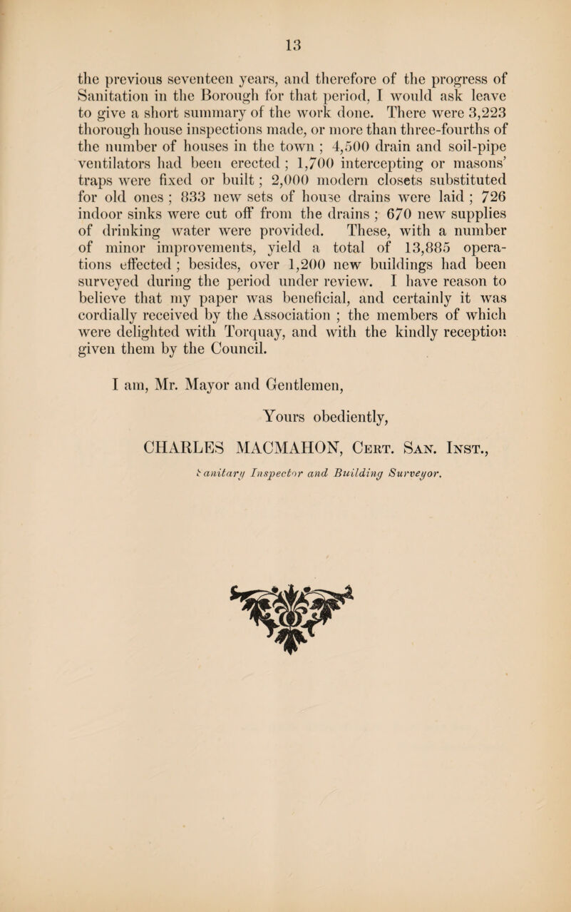 the previous seventeen years, and therefore of the progress of Sanitation in the Borough for that period, I would ask leave to give a short summary of the work done. There were 3,223 thorough house inspections made, or more than three-fourths of the number of houses in the town ; 4,500 drain and soil-pipe ventilators had been erected ; 1,700 intercepting or masons’ traps were fixed or built; 2,000 modern closets substituted for old ones ; 833 new sets of house drains were laid ; 726 indoor sinks were cut off from the drains ; 670 new supplies of drinking water were provided. These, with a number of minor improvements, yield a total of 13,885 opera¬ tions effected ; besides, over 1,200 new buildings had been surveyed during the period under review. I have reason to believe that my paper was beneficial, and certainly it was cordially received by the Association ; the members of which were delighted with Torquay, and with the kindly reception given them by the Council. I am, Mr. Mayor and Gentlemen, Yours obediently, CHARLES MACMAHON, Cert. San. Inst., Sanitary Inspector and Building Surveyor.