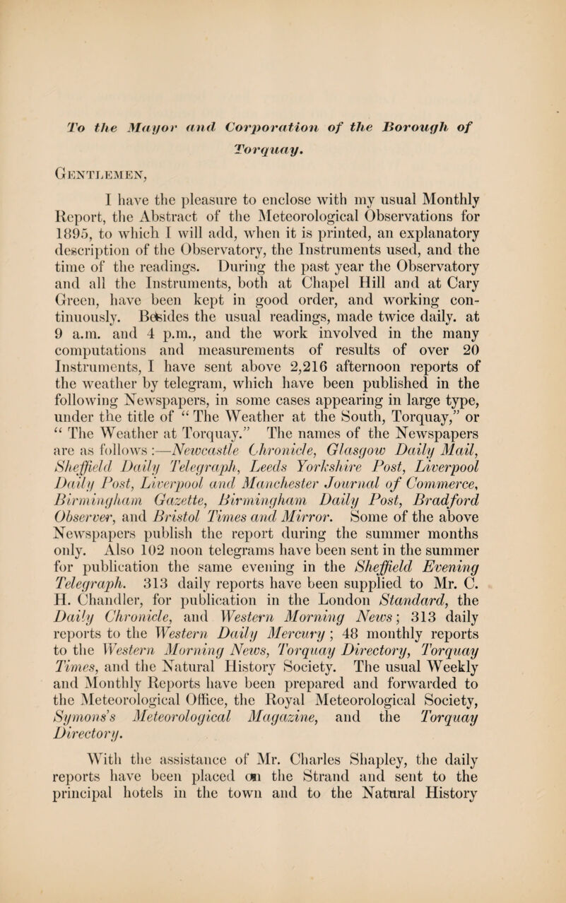 To the Mayor and Corporation of the Borough of Torquay. Gentlemen, I have the pleasure to enclose with my usual Monthly Report, the Abstract of the Meteorological Observations for 1895, to which. I will add, when it is printed, an explanatory description of the Observatory, the Instruments used, and the time of the readings. During the past year the Observatory and all the Instruments, both at Chapel Hill and at Cary Green, have been kept in good order, and working con¬ tinuously. Beteides the usual readings, made twice daily, at 9 a.m. and 4 p.m., and the work involved in the many computations and measurements of results of over 20 Instruments, I have sent above 2,216 afternoon reports of the weather by telegram, which have been published in the following Newspapers, in some cases appearing in large type, under the title of “ The Weather at the South, Torquay/’ or “ The Weather at Torquay.” The names of the Newspapers are as follows :—Newcastle Chronicle, Glasgow Daily Mail, Sheffield Daily Telegraph, Leeds Yorkshire Post, Liverpool Daily Post, Liverpool and Manchester Journal of Commerce, Birmingham Gazette, Birmingham Daily Post, Bradford Observer, and Bristol Times and Mirror. Some of the above Newspapers publish the report during the summer months only. Also 102 noon telegrams have been sent in the summer for publication the same evening in the Sheffield Evening Telegraph. 313 daily reports have been supplied to Mr. C. H. Chandler, for publication in the London Standard, the Daily Chronicle, and Western Morning News', 313 daily reports to the Western Daily Mercury ; 48 monthly reports to the Western Morning News, 'Torquay Directory, Torquay Times, and the Natural History Society. The usual Weekly and Monthly Reports have been prepared and forwarded to the Meteorological Office, the Royal Meteorological Society, Symons s Meteorological Magazine, and the Torquay Directory. With the assistance of Mr. Charles Shapley, the daily reports have been placed on the Strand and sent to the principal hotels in the town and to the Natural History