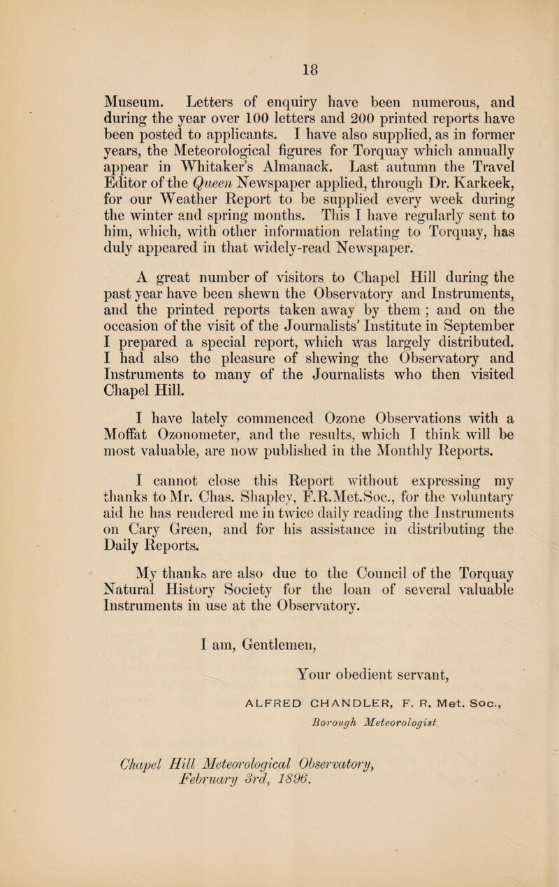 Museum. Letters of enquiry have been numerous, and during the year over 100 letters and 200 printed reports have been posted to applicants. I have also supplied, as in former years, the Meteorological figures for Torquay which annually appear in Whitaker’s Almanack. Last autumn the Travel Editor of the Q ueen Newspaper applied, through Dr. Karkeek, for our Weather Report to be supplied every week during the winter and spring months. This I have regularly sent to him, which, with other information relating to Torquay, has duly appeared in that widely-read Newspaper. A great number of visitors to Chapel Hill during the past year have been shewn the Observatory and Instruments, and the printed reports taken away by them ; and on the occasion of the visit of the Journalists’ Institute in September I prepared a special report, which was largely distributed. I had also the pleasure of shewing the Observatory and Instruments to many of the Journalists who then visited Chapel Hill. I have lately commenced Ozone Observations with a Moffat Ozonometer, and the results, which I think will be most valuable, are now published in the Monthly Reports. I cannot close this Report without expressing my thanks to Mr. Chas. Shapley, F.R.Met.Soc., for the voluntary aid he has rendered me in twice daily reading the Instruments on Cary Green, and for his assistance in distributing the Daily Reports. My thank& are also due to the Council of the Torquay Natural History Society for the loan of several valuable Instruments in use at the Observatory. I am, Gentlemen, Your obedient servant, ALFRED CHANDLER, F.R.Met.Soc., Borough Meteorologist. Chapel Hill Meteorological Observatory, February 3rd, 1896.