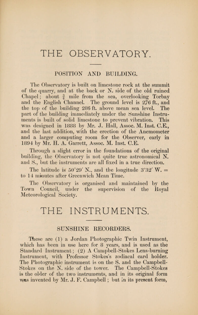 THE OBSERVATORY. POSITION AND BUILDING. The Observatory is built on limestone rock at the summit of the quarry, and at the back or N. side of the old ruined Chapel; about f mile from the sea, overlooking Torbay and the English Channel. The ground level is 276 ft., and the top of the building 286 ft. above mean sea level. The part of the building immediately under the Sunshine Instru¬ ments is built of solid limestone to prevent vibration. This was designed in 1888 by Mr. J. Hall, Assoc. M. Inst. C.E., and the last addition, with the erection of the Anemometer and a larger computing room for the Observer, early in 1894 by Mr. H. A. Garrett, Assoc. M. Inst. C.E. Through a slight error in the foundations of the original building, the Observatory is not quite true astronomical N. and S., but the instruments are all fixed in a true direction. The latitude is N., and the longitude 3°82/ W. = to 14 minutes after Greenwich Mean Time. The Observatory is organised and maintained by the Town Council, under the supervision of the Royal Meteorological Society. THE INSTRUMENTS. SUNSHINE RECORDERS. These are (1) a Jordan Photographic Twin Instrument, which has been in use here for 8 years, and is used as the Standard Instrument; (2) A Campbell-Stokes Lens-burning Instrument, with Professor Stokes’s zodiacal card holder. The Photographic instrument is on the S. and the Campbell- Stokes on the N. side of the tower. The Campbell-Stokes is the older of the two instruments, and in its original form \\fas invented by Mr. J. F. Campbell; but in its present form,