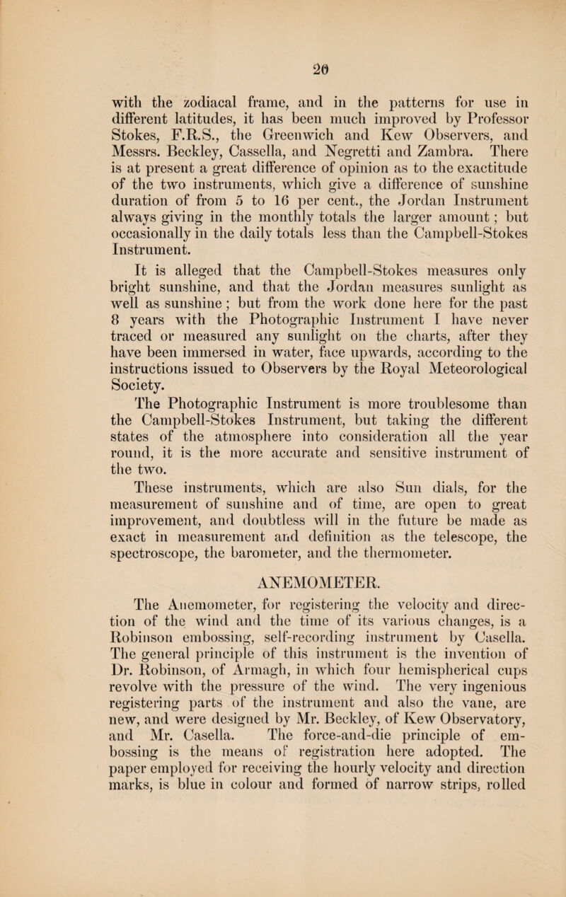 with the zodiacal frame, and in the patterns for use in different latitudes, it has been much improved by Professor Stokes, F.R.S., the Greenwich and Kew Observers, and Messrs. Beckley, Cassella, and Negretti and Zambra. There is at present a great difference of opinion as to the exactitude of the two instruments, which give a difference of sunshine duration of from 5 to 16 per cent., the Jordan Instrument always giving in the monthly totals the larger amount; but occasionally in the daily totals less than the Campbell-Stokes Instrument. It is alleged that the Campbell-Stokes measures only bright sunshine, and that the Jordan measures sunlight as well as sunshine; but from the work done here for the past 8 years with the Photographic Instrument I have never traced or measured any sunlight on the charts, after they have been immersed in water, face upwards, according to the instructions issued to Observers by the Royal Meteorological Society. The Photographic Instrument is more troublesome than the Campbell-Stokes Instrument, but taking the different states of the atmosphere into consideration all the year round, it is the more accurate and sensitive instrument of the two. These instruments, which are also Sun dials, for the measurement of sunshine and of time, are open to great improvement, and doubtless will in the future be made as exact in measurement and definition as the telescope, the spectroscope, the barometer, and the thermometer. ANEMOMETER. The Anemometer, for registering the velocity and direc¬ tion of the wind and the time of its various changes, is a Robinson embossing, self-recording instrument by Casella. The general principle of this instrument is the invention of Dr. Robinson, of Armagh, in which four hemispherical cups revolve with the pressure of the wind. The very ingenious registering parts of the instrument and also the vane, are new, and were designed by Mr. Beckley, of Kew Observatory, and Mr. Casella. The force-and-die principle of em¬ bossing is the means of registration here adopted. The paper employed for receiving the hourly velocity and direction marks, is blue in colour and formed of narrow strips, rolled