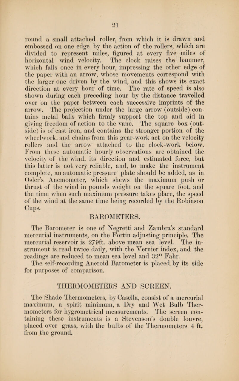 round a small attached roller, from which it is drawn and embossed on one edge by the action of the rollers, which are divided to represent miles, figured at every five miles of horizontal wind velocity. The clock raises the hammer, which falls once in every hour, impressing the other edge of the paper with an arrow, whose movements correspond with the larger one driven by the wind, and this shows its exact direction at every hour of time. The rate of speed is also shown during each preceding hour by the distance travelled over on the paper between each successive imprints of the arrow. The projection under the large arrow (outside) con¬ tains metal balls which firmly support the top and aid in giving freedom of action to the vane. The square box (out¬ side) is of cast iron, and contains the stronger portion of the wheelwork, and chains from this gear-work act on the velocity rollers and the arrow attached to the clock-work below. From these automatic hourly observations are obtained the velocity of the wind, its direction and estimated force, but this latter is not very reliable, and, to make the instrument complete, an automatic pressure plate should be added, as in Osier’s Anemometer, which shews the maximum push or thrust of the wind in pounds weight on the square foot, and the time when such maximum pressure takes place, the speed of the wind at the same time being recorded by the Robinson Cups. BAROMETERS. The Barometer is one of Negretti and Zambra’s standard mercurial instruments, on the Fortin adjusting principle. The mercurial reservoir is 279ft. above mean sea level. The in¬ strument is read twice daily, with the Vernier index, and the readings are reduced to mean sea level and 32° Fahr. The self-recording Aneroid Barometer is placed by its side for purposes of comparison. THERMOMETERS AND SCREEN. The Shade Thermometers, by Casella, consist of a mercurial maximum, a spirit minimum, a Dry and Wet Bulb Ther¬ mometers for hygrometrical measurements. The screen con¬ taining these instruments is a Stevenson’s double louvre, placed over grass, with the bulbs of the Thermometers 4 ft, from the ground.