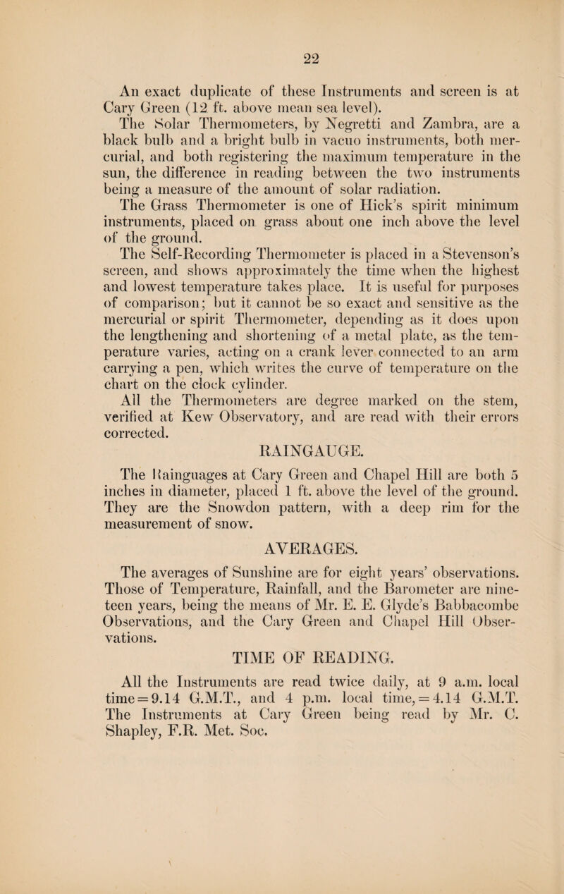 An exact duplicate of these Instruments and screen is at Cary Green (12 ft. above mean sea level). The Solar Thermometers, by JSTegretti and Zambra, are a black bulb and a bright bulb in vacuo instruments, both mer¬ curial, and both registering the maximum temperature in the sun, the difference in reading between the two instruments being a measure of the amount of solar radiation. The Grass Thermometer is one of Hick’s spirit minimum instruments, placed on grass about one inch above the level of the ground. The Self-Recording Thermometer is placed in a Stevenson’s screen, and shows approximately the time when the highest and lowest temperature takes place. It is useful for purposes of comparison; but it cannot be so exact and sensitive as the mercurial or spirit Thermometer, depending as it does upon the lengthening and shortening of a metal plate, as the tem¬ perature varies, acting on a crank lever connected to an arm carrying a pen, which writes the curve of temperature on the chart on the clock cylinder. All the Thermometers are degree marked on the stem, verified at Kew Observatory, and are read with their errors corrected. RAINGAUGE. The liainguages at Cary Green and Chapel Hill are both 5 inches in diameter, placed 1 ft. above the level of the ground. They are the Snowdon pattern, with a deep rim for the measurement of snow. AVERAGES. The averages of Sunshine are for eight years’ observations. Those of Temperature, Rainfall, and the Barometer are nine¬ teen years, being the means of Mr. E. E. Glyde’s Babbacombe Observations, and the Cary Green and Chapel Hill Obser¬ vations. TIME OF READING. All the Instruments are read twice daily, at 9 a.m. local time = 9.14 G.M.T., and 4 p.m. local time, = 4.14 G.M.T. The Instruments at Cary Green being read by Mr. C. Shapley, F.R. Met. Soc*