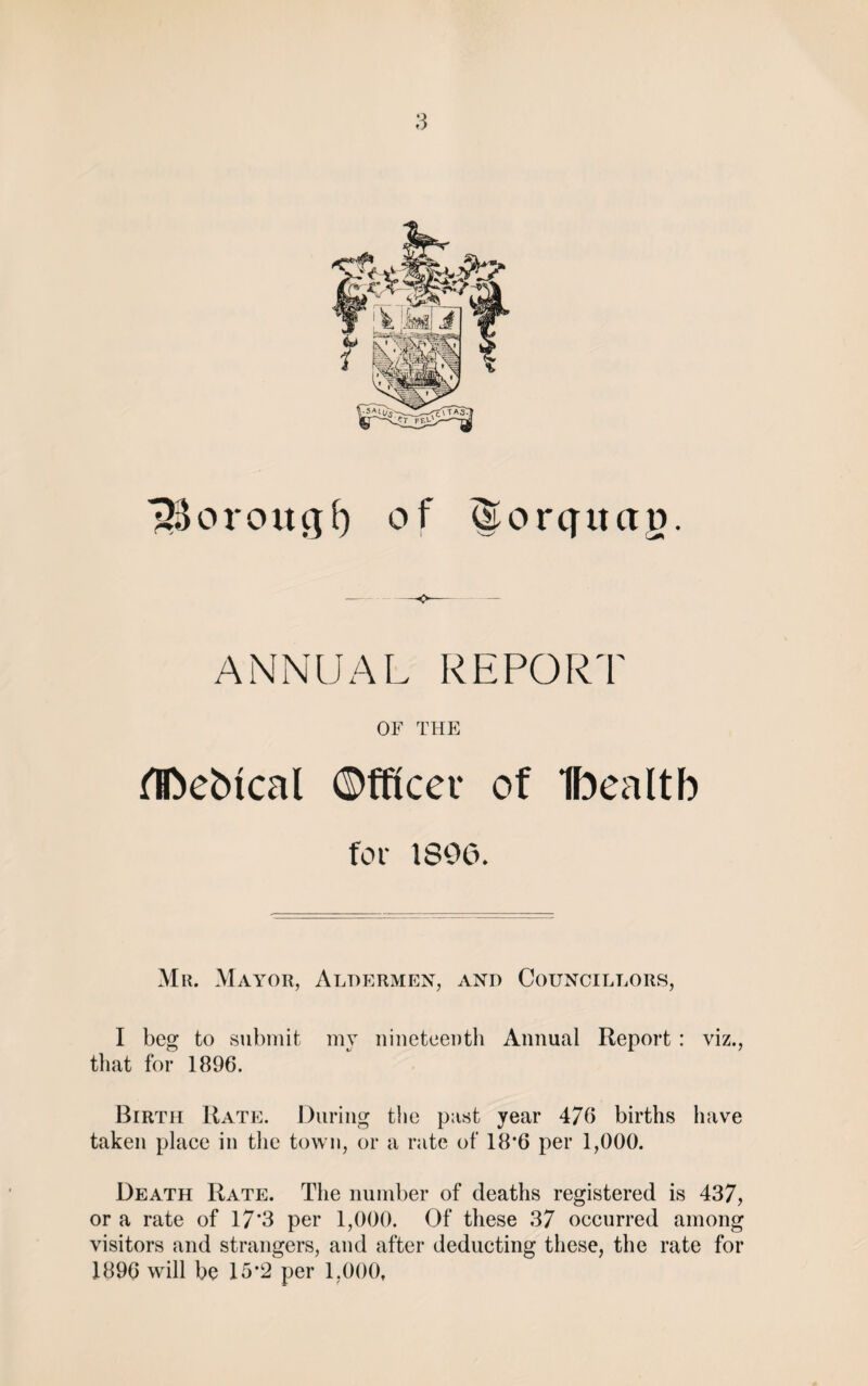 borough of (Sorquctg. ANNUAL REPORT OF THE fIDebical Officer of Ibealtb for 1896. Mr. Mayor, Aldermen, and Councillors, I beg to submit my nineteenth Annual Report : viz., that for 1896. Birth Rate. During the past year 476 births have taken place in the town, or a rate of 18*6 per 1,000. Death Rate. The number of deaths registered is 437, or a rate of 17'3 per 1,000. Of these 37 occurred among visitors and strangers, and after deducting these, the rate for 1896 will be 15*2 per 1,000,