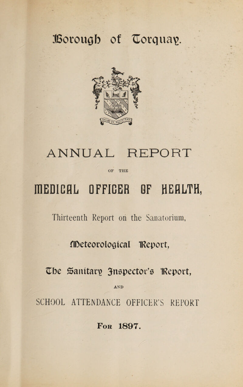 ANNUAL REPORT OF THE MEDICAL OFFICER OF HEALTH, Thirteenth Report on the Sanatorium, flfteteoroloQkal IReport, £be Sanitary 3nspector’s IReport, AND SCHOOL ATTENDANCE OFFICER’S REPORT For 1897.