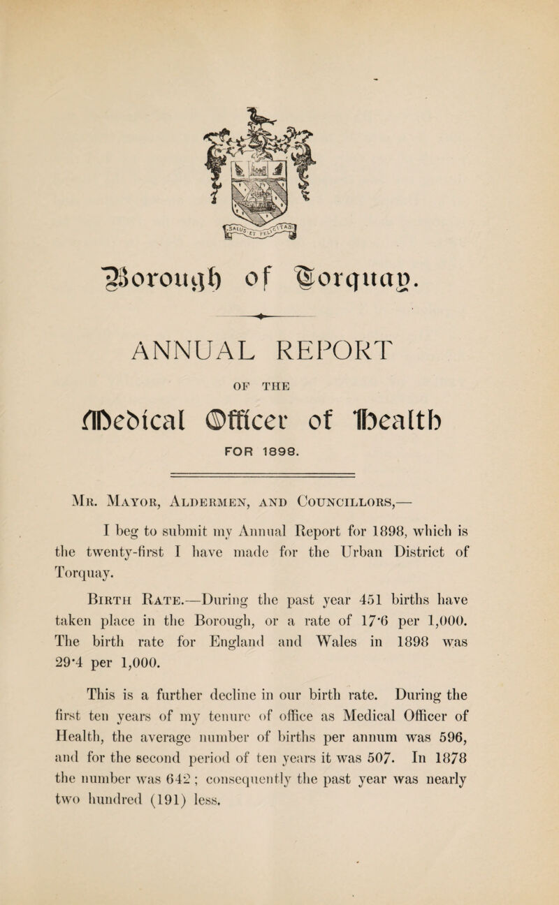 ”poroiU]f) of ^orquctn. ANNUAL REPORT OF THE flftebical ©fftcer of Ibealtb FOR 1898. Mr. Mayor, Aldermen, and Councillors,— I beg to submit my Animal Report for 1898, which is the twenty-first I have made for the Urban District of Torquay. Birth Rate.—During the past year 451 births have taken place in the Borough, or a rate of 17*6 per 1,000. The birth rate for England and Wales in 1898 was 29*4 per 1,000. This is a further decline in our birth rate. During the first ten years of my tenure of office as Medical Officer of Health, the average number of births per annum was 596, and for the second period of ten years it was 507. In 1878 the number was 642; consequently the past year was nearly two hundred (191) less.