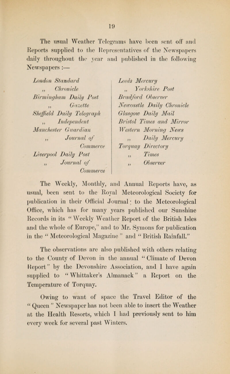 The usual Weather Telegrams have been sent off and Reports supplied to the Representatives of the Newspapers daily throughout the year and published in the following Newspapers :— London Standard „ Chronicle Birmingham Daily Post ,, Gazette Sheffield Daily Telegraph „ Independent Man Chester G uardian „ Journal of Commerce Liverpool Daily Post „ Journal of Commerce The Weekly, Monthly, and Annual Reports have, as usual, been sent to the Royal Meteorological Society for publication in their Official Journal; to the Meteorological Office, which has for many years published our Sunshine Records in its “ Weekly Weather Report of the British Isles and the whole of Europe,” and to Mr. Symons for publication in the “ Meteorological Magazine ” and “ British Rainfall.” The observations are also published with others relating to the County of Devon in the annual “ Climate of Devon Report” by the Devonshire Association, and I have again supplied to “ Whittaker’s Almanack ” a Report on the Temperature of Torquay. Owing to want of space the Travel Editor of the “ Queen ” Newspaper has not been able to insert the Weather at the Health Resorts, which I had previously sent to him every week for several past Winters. Leeds Mercury „ Yorkshire Post Bradford Observer Newcastle Daily Chronicle Glasgow Daily Mail Bristol Times and Mirror Western Morning News ,, Daily Mercury Torquay Directory „ Times ,, Observer