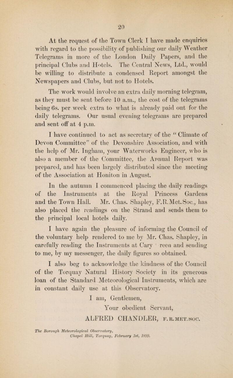 At the request of the Town Clerk I have made enquiries with regard to the possibility of publishing our daily Weather Telegrams in more of the London Daily Papers, and the principal Clubs and Hotels. The Central News, Ltd., would be willing to distribute a condensed Report amongst the Newspapers and Clubs, but not to Hotels. The work would involve an extra daily morning telegram, as they must be sent before 10 a.m., the cost of the telegrams being 6s. per week extra to what is already paid out for the daily telegrams. Our usual evening telegrams are prepared and sent off at 4 p.m. I have continued to act as secretary of the “ Climate of Devon Committee” of the Devonshire Association, and with the help of Mr. Ingham, your Waterworks Engineer, who is also a member of the Committee, the Annual Report was prepared, and has been largely distributed since the meeting of the Association at Honiton in August. In the autumn I commenced placing the daily readings of the Instruments at the Royal Princess Gardens and the Town Hall. Mr. Chas. Shapley, F.R.Met.Soc., has also placed the readings on the Strand and sends them to the principal local hotels daily. I have again the pleasure of informing the Council of the voluntary help rendered to me by Mr. Chas. Shapley, in carefully reading the Instruments at Cary ' reen and sending to me, by my messenger, the daily figures so obtained. I also beg to acknowledge the kindness of the Council of the Torquay Natural History Society in its generous loan of the Standard Meteorological Instruments, which are in constant daily use at this Observatory. I am, Gentlemen, Your obedient Servant, A LFRED CHANDLE R, f. r. met. hoc. The Borough Meteorological Observatory, Chapel Hill, Torquay, February 1st, 1899,
