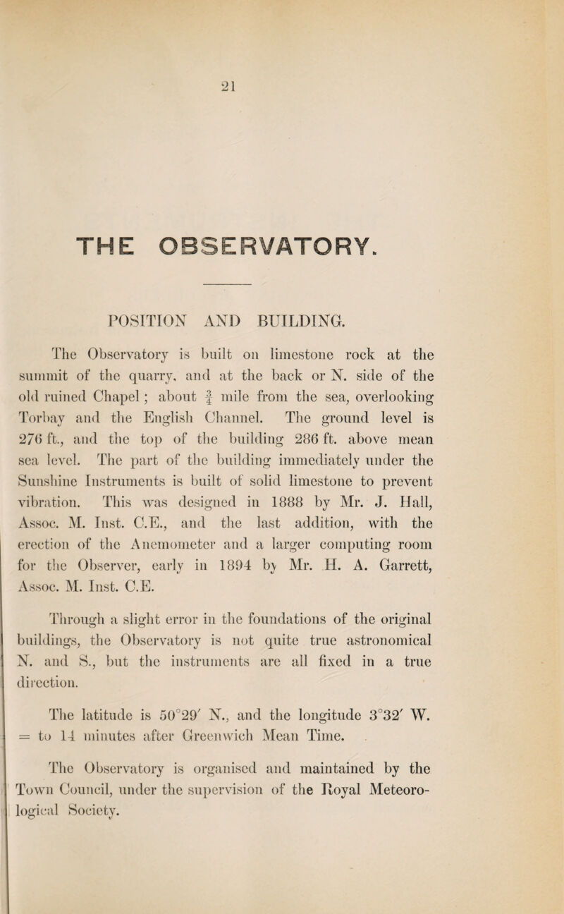 THE OBSERVATORY. POSITION AND BUILDING. The Observatory is built on limestone rock at the summit of the quarry, and at the back or N. side of the old ruined Chapel; about J mile from the sea, overlooking Torbay and the English Channel. The ground level is 27b ft., and the top of the building 286 ft. above mean sea level. The part of the building immediately under the Sunshine Instruments is built of solid limestone to prevent vibration. This was designed in 1888 by Mr. J. Hall, Assoc. M. Inst. C.E., and the last addition, with the erection of the Anemometer and a larger computing room for the Observer, early in 1894 b<y Mr. H. A. Garrett, Assoc. M. Inst. C.E. Through a slight error in the foundations of the original buildings, the Observatory is not quite true astronomical N. and S., but the instruments are all fixed in a true direction. The latitude is 50°29/ N., and the longitude 3°32/ W. = to 14 minutes after Greenwich Mean Time. The Observatory is organised and maintained by the Town Council, under the supervision of the Itoyal Meteoro¬ logical Society.
