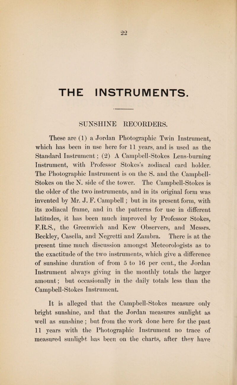 THE INSTRUMENTS. SUNSHINE RECORDERS. These are (1) a Jordan Photographic Twin Instrument, which has been in use here for 11 years, and is used as the Standard Instrument; (2) A Campbell-Stokes Lens-burning Instrument, with Professor Stokes’s zodiacal card holder. The Photographic Instrument is on the S. and the Campbell- Stokes on the N. side of the tower. The Campbell-Stokes is the older of the two instruments, and in its original form was invented by Mr. J. F. Campbell; but in its present form, with its zodiacal frame, and in the patterns for use in different latitudes, it has been much improved by Professor Stokes, F.R.S., the Greenwich and Kew Observers, and Messrs. Beckley, Casella, and Negretti and Zambra. There is at the present time much discussion amongst Meteorologists as to the exactitude of the two instruments, which give a difference of sunshine duration of from 5 to 16 per cent., the Jordan Instrument always giving in the monthly totals the larger amount; but occasionally in the daily totals less than the Campbell-Stokes Instrument. It is alleged that the Campbell-Stokes measure only bright sunshine, and that the Jordan measures sunlight as well as sunshine ; but from the work done here for the past 11 years with the Photographic Instrument no trace of measured sunlight, has been on the charts, after they have