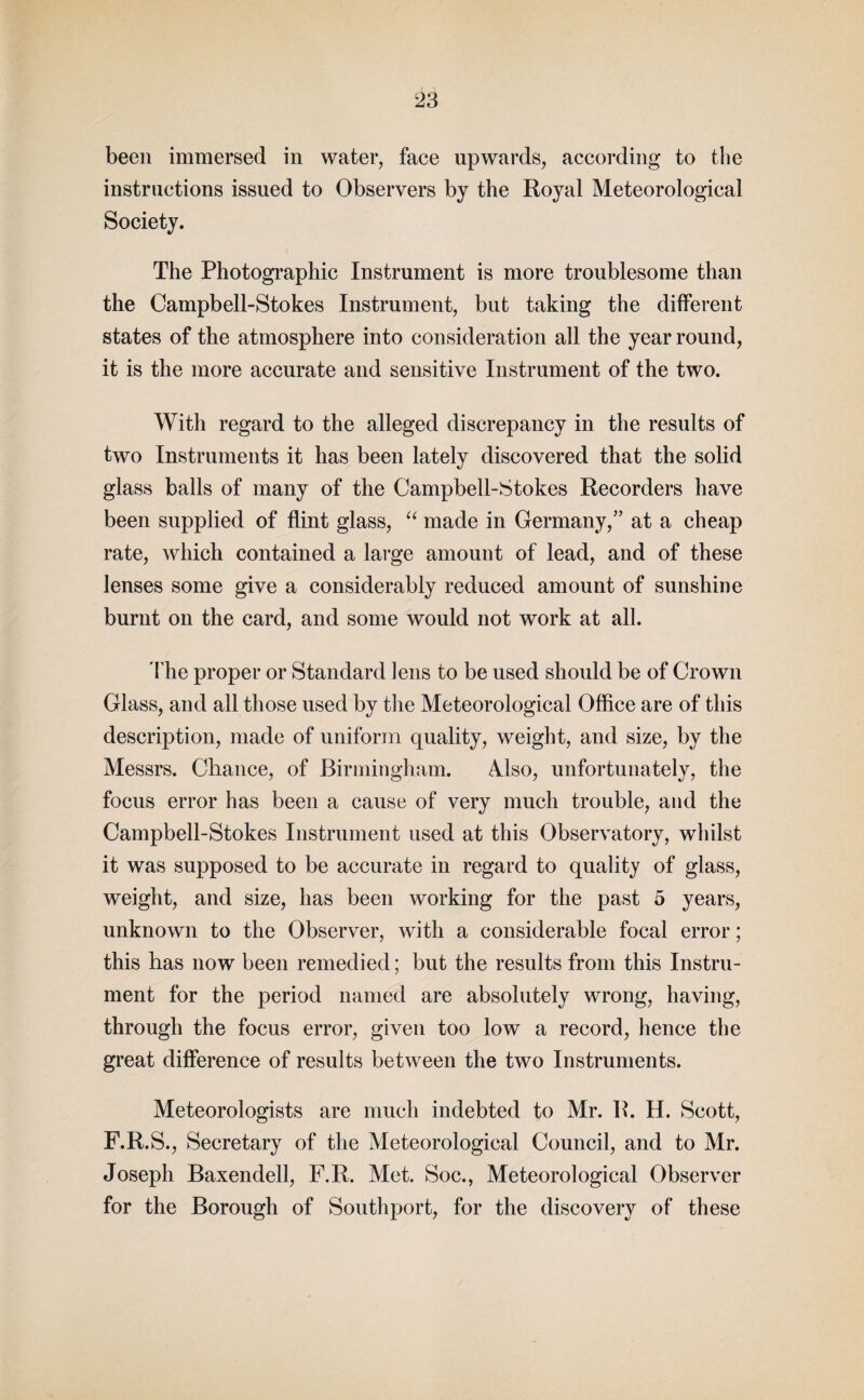 been immersed in water, face upwards, according to the instructions issued to Observers by the Royal Meteorological Society. The Photographic Instrument is more troublesome than the Campbell-Stokes Instrument, but taking the different states of the atmosphere into consideration all the year round, it is the more accurate and sensitive Instrument of the two. With regard to the alleged discrepancy in the results of two Instruments it has been lately discovered that the solid glass balls of many of the Campbell-Stokes Recorders have been supplied of flint glass, “ made in Germany,” at a cheap rate, which contained a large amount of lead, and of these lenses some give a considerably reduced amount of sunshine burnt on the card, and some would not work at all. The proper or Standard lens to be used should be of Crown Glass, and all those used by the Meteorological Office are of this description, made of uniform quality, weight, and size, by the Messrs. Chance, of Birmingham. Also, unfortunately, the focus error has been a cause of very much trouble, and the Campbell-Stokes Instrument used at this Observatory, whilst it was supposed to be accurate in regard to quality of glass, weight, and size, has been working for the past 5 years, unknown to the Observer, with a considerable focal error; this has now been remedied; but the results from this Instru¬ ment for the period named are absolutely wrong, having, through the focus error, given too low a record, hence the great difference of results between the two Instruments. Meteorologists are much indebted to Mr. R. H. Scott, F.R.S., Secretary of the Meteorological Council, and to Mr. Joseph Baxendell, F.R. Met. Soc., Meteorological Observer for the Borough of Southport, for the discovery of these