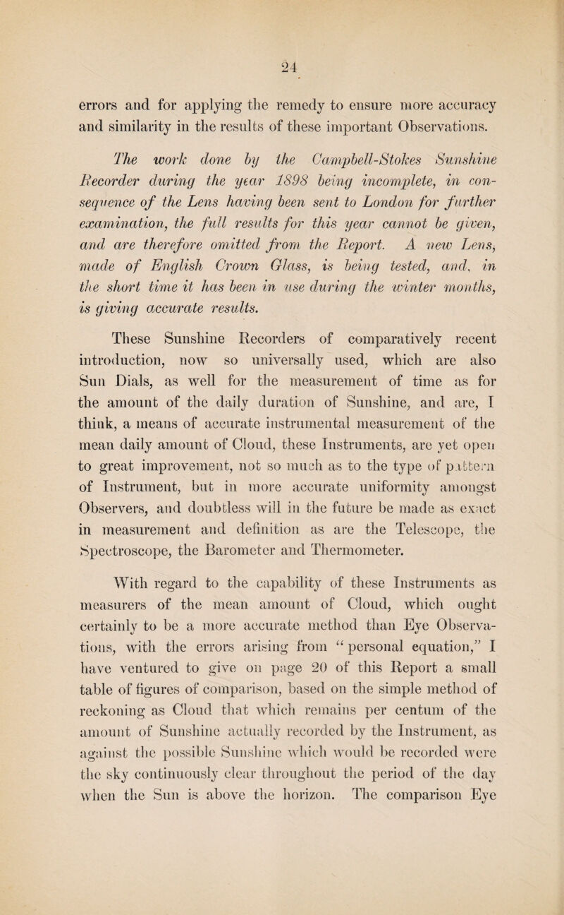 errors and for applying the remedy to ensure more accuracy and similarity in the results of these important Observations. The work done by the Campbell-Stokes Sunshine Recorder during the year 1898 being incomplete, in con¬ sequence of the Lens having been sent to London for further examination, the full results for this year cannot be given, and are therefore omitted from the Report. A new Lens, made of English Crown Glass, is being tested, and, in the short time it has been in use during the winter months, is giving accurate results. These Sunshine Recorders of comparatively recent introduction, now so universally used, which are also Sun Dials, as well for the measurement of time as for the amount of the daily duration of Sunshine, and are, I think, a means of accurate instrumental measurement of the mean daily amount of Cloud, these Instruments, are yet open to great improvement, not so much as to the type of pattern of Instrument, but in more accurate uniformity amongst Observers, and doubtless will in the future be made as exact in measurement and definition as are the Telescope, the Spectroscope, the Barometer and Thermometer. With regard to the capability of these Instruments as measurers of the mean amount of Cloud, which ought certainly to be a more accurate method than Eye Observa¬ tions, with the errors arising from “ personal equation,” I have ventured to give on page 20 of this Report a small table of figures of comparison, based on the simple method of reckoning as Cloud that which remains per centum of the amount of Sunshine actually recorded by the Instrument, as against the possible Sunshine which would be recorded were the sky continuously clear throughout the period of the day when the Sun is above the horizon. The comparison Eye