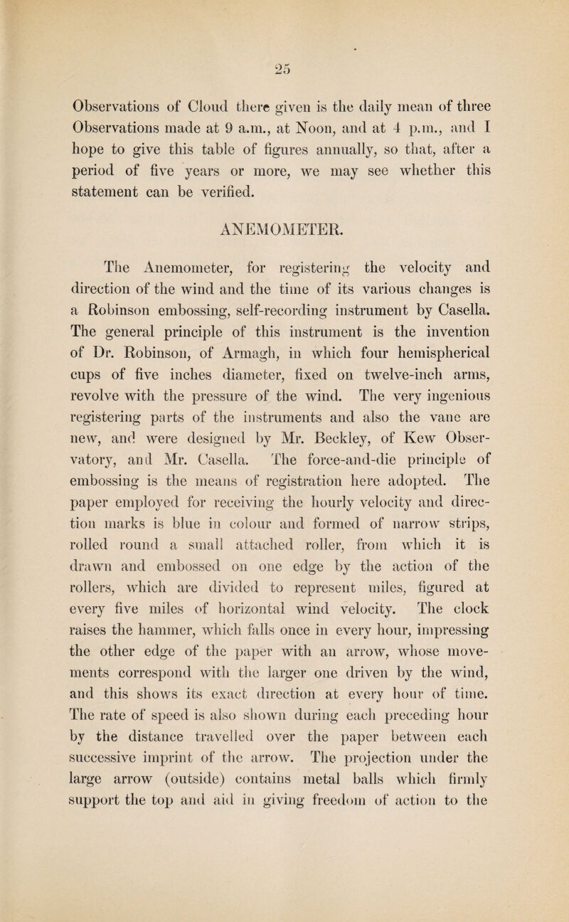 Observations of Cloud there given is the daily mean of three Observations made at 9 a.m., at Noon, and at 4 p.m., and I hope to give this table of figures annually, so that, after a period of five years or more, we may see whether this statement can be verified. ANEMOMETER. The Anemometer, for registering the velocity and direction of the wind and the time of its various changes is a Robinson embossing, self-recording instrument by Casella. The general principle of this instrument is the invention of Dr. Robinson, of Armagh, in which four hemispherical cups of five inches diameter, fixed on twelve-inch arms, revolve with the pressure of the wind. The very ingenious registering parts of the instruments and also the vane are new, and were designed by Mr. Beckley, of Kew Obser¬ vatory, and Mr. Casella. The force-and-die principle of embossing is the means of registration here adopted. The paper employed for receiving the hourly velocity and direc¬ tion marks is blue in colour and formed of narrow strips, rolled round a small attached roller, from which it is drawn and embossed on one edge by the action of the rollers, which are divided to represent miles, figured at every five miles of horizontal wind velocity. The clock raises the hammer, which falls once in every hour, impressing the other edge of the paper with an arrow, whose move¬ ments correspond with the larger one driven by the wind, and this shows ifcs exact direction at every hour of time. The rate of speed is also shown during each preceding hour by the distance travelled over the paper between each successive imprint of the arrow. The projection under the large arrow (outside) contains metal balls which firmly support the top and aid in giving freedom of action to the