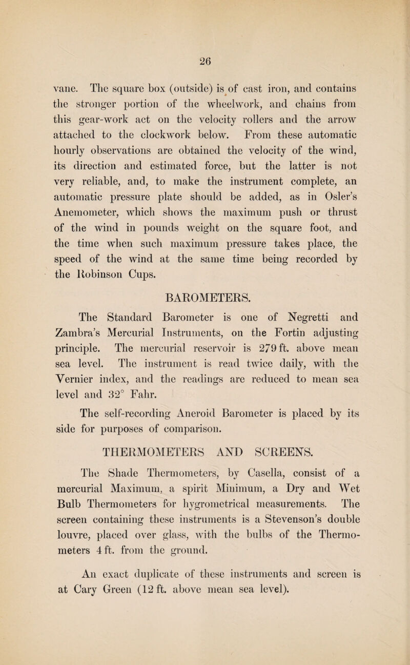 vane. The square box (outside) is of cast iron, and contains the stronger portion of the wheelwork, and chains from this gear-work act on the velocity rollers and the arrow attached to the clockwork below. From these automatic hourly observations are obtained the velocity of the wind, its direction and estimated force, but the latter is not very reliable, and, to make the instrument complete, an automatic pressure plate should be added, as in Osier’s Anemometer, which shows the maximum push or thrust of the wind in pounds weight on the square foot, and the time when such maximum pressure takes place, the speed of the wind at the same time being recorded by the ltobinson Cups. BAROMETERS. The Standard Barometer is one of Negretti and Zambra’s Mercurial Instruments, on the Fortin adjusting principle. The mercurial reservoir is 279 ft. above mean sea level. The instrument is read twice daily, with the Vernier index, and the readings are reduced to mean sea level and 32° Fahr. The self-recording Aneroid Barometer is placed by its side for purposes of comparison. THERMOMETERS AND SCREENS. The Shade Thermometers, by Casella, consist of a mercurial Maximum, a spirit Minimum, a Dry and Wet Bulb Thermometers for hygrometrical measurements. The screen containing these instruments is a Stevenson’s double louvre, placed over glass, with the bulbs of the Thermo¬ meters 4 ft. from the ground. An exact duplicate of these instruments and screen is at Cary Green (12 ft. above mean sea level).