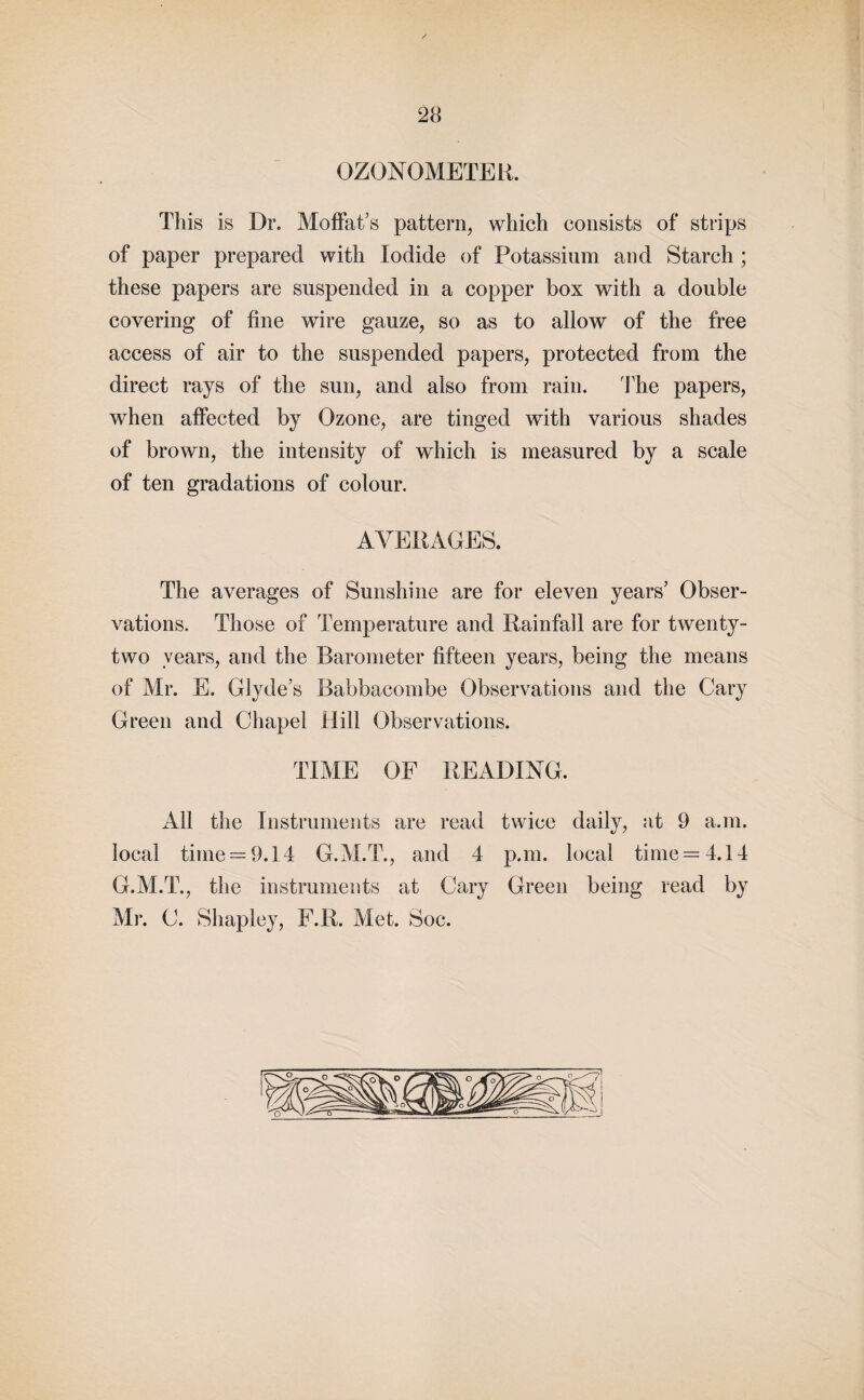 OZONOMETER. This is Dr. Moffat’s pattern, which consists of strips of paper prepared with Iodide of Potassium and Starch ; these papers are suspended in a copper box with a double covering of fine wire gauze, so as to allow of the free access of air to the suspended papers, protected from the direct rays of the sun, and also from rain. The papers, when affected by Ozone, are tinged with various shades of brown, the intensity of which is measured by a scale of ten gradations of colour. AVERAGES. The averages of Sunshine are for eleven years’ Obser¬ vations. Those of Temperature and Rainfall are for twenty- two years, and the Barometer fifteen years, being the means of Mr. E. Glyde’s Babbacombe Observations and the Cary Green and Chapel Hill Observations. TIME OF READING. All the Instruments are read twice daily, at 9 a.m. local time = 9.14 G.M.T., and 4 p.m. local time = 4.14 G.M.T., the instruments at Cary Green being read by Mr. C. Shapley, F.R. Met. Soc.